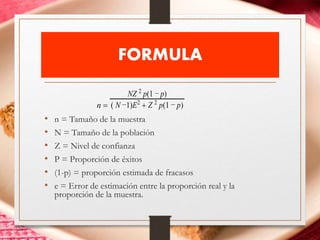FORMULA
• n = Tamaño de la muestra
• N = Tamaño de la población
• Z = Nivel de confianza
• P = Proporción de éxitos
• (1-p) = proporción estimada de fracasos
• e = Error de estimación entre la proporción real y la
proporción de la muestra.
n 
NZ 2
p(1 − p)
( N −1)E2
 Z 2
p(1 − p)
 