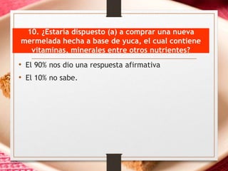 10. ¿Estaría dispuesto (a) a comprar una nueva
mermelada hecha a base de yuca, el cual contiene
vitaminas, minerales entre otros nutrientes?
• El 90% nos dio una respuesta afirmativa
• El 10% no sabe.
 