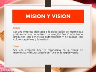 MISION Y VISION
Misión
Ser una empresa dedicada a la elaboración de mermelada
y frituras a base de un fruto de la región “Yuca” ofreciendo
productos con beneficios nutrimentales y de calidad con
colores orgánicos y llamativos.
Visión
Ser una empresa líder y reconocida en la venta de
mermelada y frituras a base de Yuca en la región y país.
 