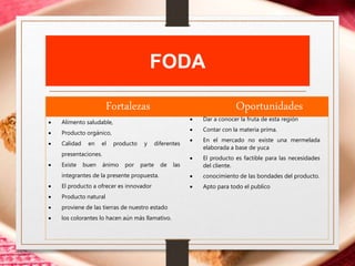 FODA
Fortalezas Oportunidades
 Alimento saludable,
 Producto orgánico,
 Calidad en el producto y diferentes
presentaciones.
 Existe buen ánimo por parte de las
integrantes de la presente propuesta.
 El producto a ofrecer es innovador
 Producto natural
 proviene de las tierras de nuestro estado
 los colorantes lo hacen aún más llamativo.
 Dar a conocer la fruta de esta región
 Contar con la materia prima.
 En el mercado no existe una mermelada
elaborada a base de yuca
 El producto es factible para las necesidades
del cliente.
 conocimiento de las bondades del producto.
 Apto para todo el publico
 