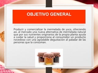 OBJETIVO GENERAL
Producir y comercializar la mermelada de yuca, ofreciendo
así, al mercado una nueva alternativa de mermelada natural
que por sus nutrientes originarios de la propia planta ayuda
a cuidar la salud y proporciona al consumidor un producto
novedoso con una agradable degustación al paladar de las
personas que la consuman.
 