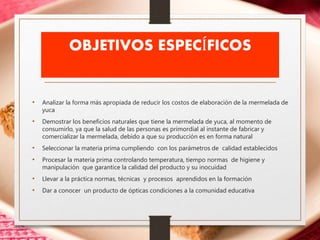 OBJETIVOS ESPECÍFICOS
• Analizar la forma más apropiada de reducir los costos de elaboración de la mermelada de
yuca
• Demostrar los beneficios naturales que tiene la mermelada de yuca, al momento de
consumirlo, ya que la salud de las personas es primordial al instante de fabricar y
comercializar la mermelada, debido a que su producción es en forma natural
• Seleccionar la materia prima cumpliendo con los parámetros de calidad establecidos
• Procesar la materia prima controlando temperatura, tiempo normas de higiene y
manipulación que garantice la calidad del producto y su inocuidad
• Llevar a la práctica normas, técnicas y procesos aprendidos en la formación
• Dar a conocer un producto de ópticas condiciones a la comunidad educativa
 