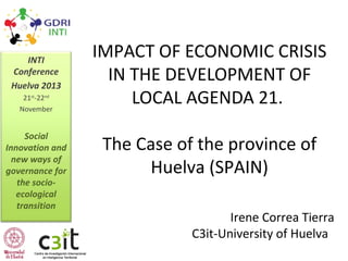 INTI
Conference
Huelva 2013
21st-22nd
November

Social
Innovation and
new ways of
governance for
the socioecological
transition

IMPACT OF ECONOMIC CRISIS
IN THE DEVELOPMENT OF
LOCAL AGENDA 21.
The Case of the province of
Huelva (SPAIN)
Irene Correa Tierra
C3it-University of Huelva

 