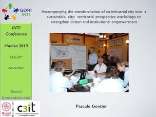 Accompanying the transformation of an industrial city into a
sustainable city: territorial prospective workshops to
strengthen citizen and institutional empowerment
INTI
Conference
Huelva 2013
21st-22nd
November

Social
Innovation and
new ways of
governance for

Pascale Gontier

 