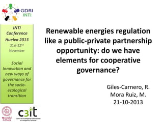 INTI
Conference
Huelva 2013
21st-22nd
November

Social
Innovation and
new ways of
governance for
the socioecological
transition

Renewable energies regulation
like a public-private partnership
opportunity: do we have
elements for cooperative
governance?
Giles-Carnero, R.
Mora Ruiz, M.
21-10-2013

 