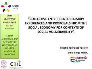 INTI
Conference
Huelva 2013
21st-22nd
November

Social
Innovation and
new ways of
governance for
the socioecological
transition

“COLLECTIVE ENTERPRENEURIALSHIP:
EXPERIENCES AND PROPOSALS FROM THE
SOCIAL ECONOMY FOR CONTEXTS OF
SOCIAL VULNERABILITY”.

Rosario Rodríguez Ruciero.
Dalia Borge Marín.

 