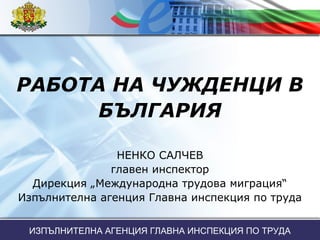 РАБОТА НА ЧУЖДЕНЦИ В
БЪЛГАРИЯ
НЕНКО САЛЧЕВ
главен инспектор
Дирекция „Международна трудова миграция“
Изпълнителна агенция Главна инспекция по труда
ИЗПЪЛНИТЕЛНА АГЕНЦИЯ ГЛАВНА ИНСПЕКЦИЯ ПО ТРУДА
 