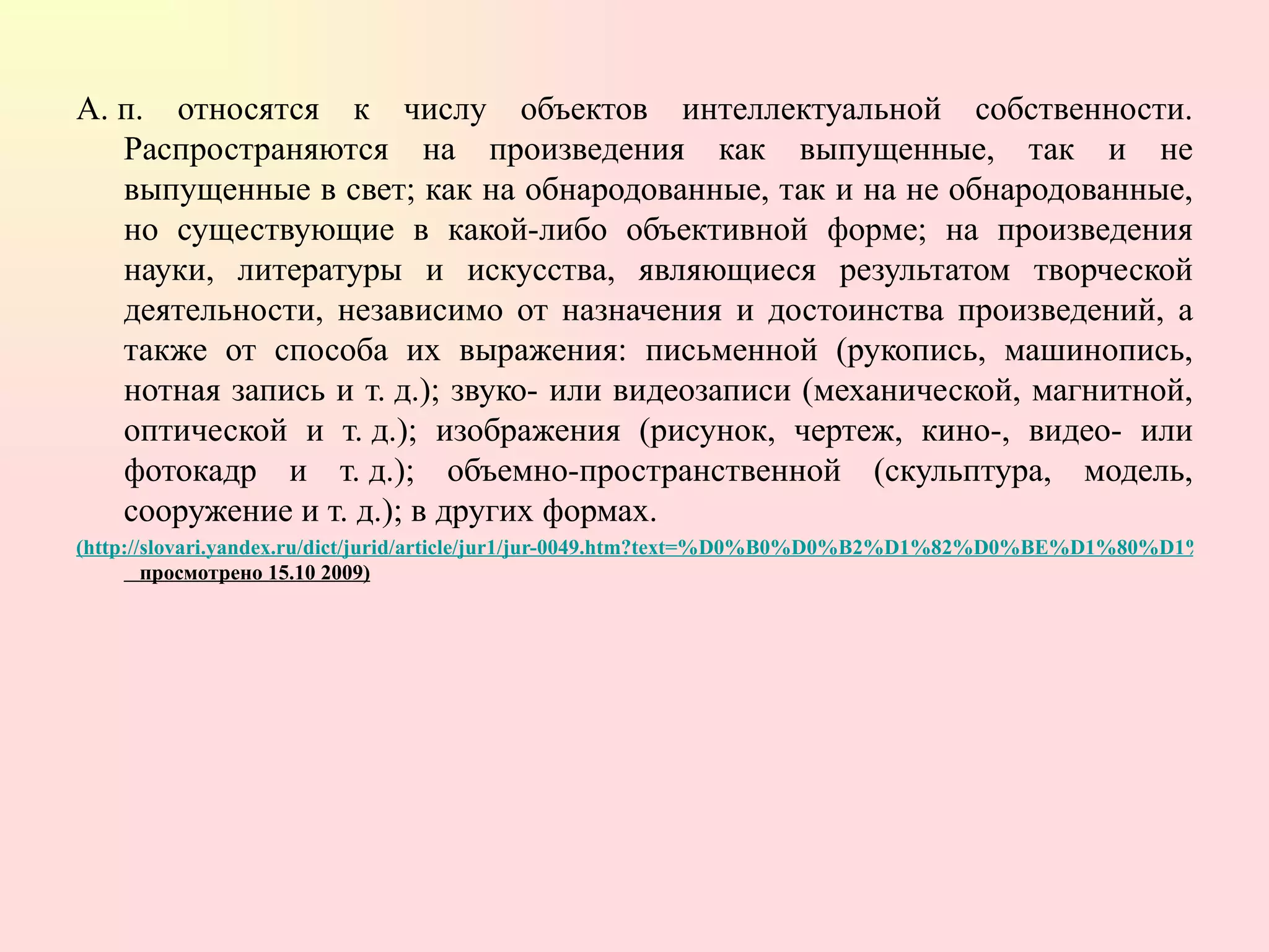 А. п. относятся к числу объектов интеллектуальной собственности. Распространяются на произведения как выпущенные, так и не выпущенные в свет; как на обнародованные, так и на не обнародованные, но существующие в какой-либо объективной форме; на произведения науки, литературы и искусства, являющиеся результатом творческой деятельности, независимо от назначения и достоинства произведений, а также от способа их выражения: письменной (рукопись, машинопись, нотная запись и т. д.); звуко- или видеозаписи (механической, магнитной, оптической и т. д.); изображения (рисунок, чертеж, кино-, видео- или фотокадр и т. д.); объемно-пространственной (скульптура, модель, сооружение и т. д.); в других формах.  (http://slovari.yandex.ru/dict/jurid/article/jur1/jur-0049.htm?text=%D0%B0%D0%B2%D1%82%D0%BE%D1%80%D1%81%D0%BA%D0%BE%D0%B5%20%D0%BF%D1%80%D0%B0%D0%B2%D0%BE&encid=jurid&stpar3=1.1   просмотрено 15.10 2009) 