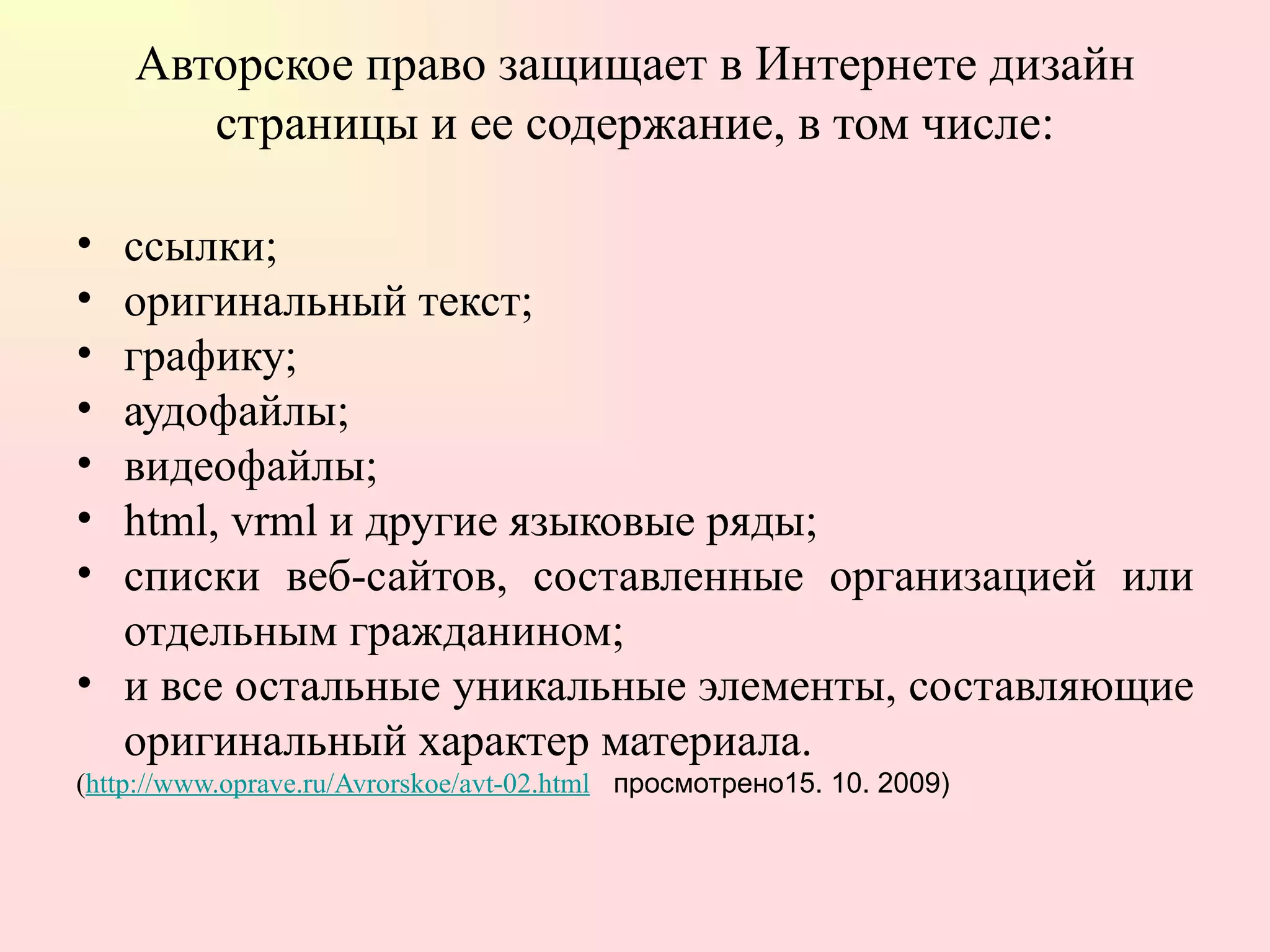 Авторское право защищает в Интернете дизайн страницы и ее содержание, в том числе: ссылки;  оригинальный текст;  графику;  аудофайлы;  видеофайлы;  html, vrml и другие языковые ряды;  списки веб-сайтов, составленные организацией или отдельным гражданином;  и все остальные уникальные элементы, составляющие оригинальный характер материала. ( http://www.oprave.ru/Avrorskoe/avt-02.html   просмотрено15. 10. 2009) 