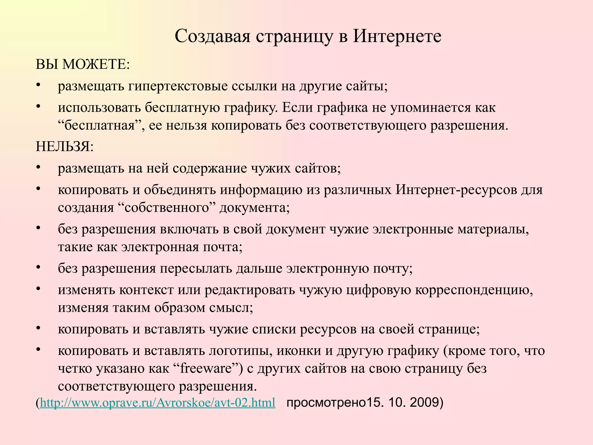 Создавая страницу в Интернете ВЫ МОЖЕТЕ:  размещать гипертекстовые ссылки на другие сайты;  использовать бесплатную графику. Если графика не упоминается как “бесплатная”, ее нельзя копировать без соответствующего разрешения.  НЕЛЬЗЯ:  размещать на ней содержание чужих сайтов;  копировать и объединять информацию из различных Интернет-ресурсов для создания “собственного” документа;  без разрешения включать в свой документ чужие электронные материалы, такие как электронная почта;  без разрешения пересылать дальше электронную почту;  изменять контекст или редактировать чужую цифровую корреспонденцию, изменяя таким образом смысл;  копировать и вставлять чужие списки ресурсов на своей странице;  копировать и вставлять логотипы, иконки и другую графику (кроме того, что четко указано как “freeware”) с других сайтов на свою страницу без соответствующего разрешения.  ( http://www.oprave.ru/Avrorskoe/avt-02.html   просмотрено15. 10. 2009) 