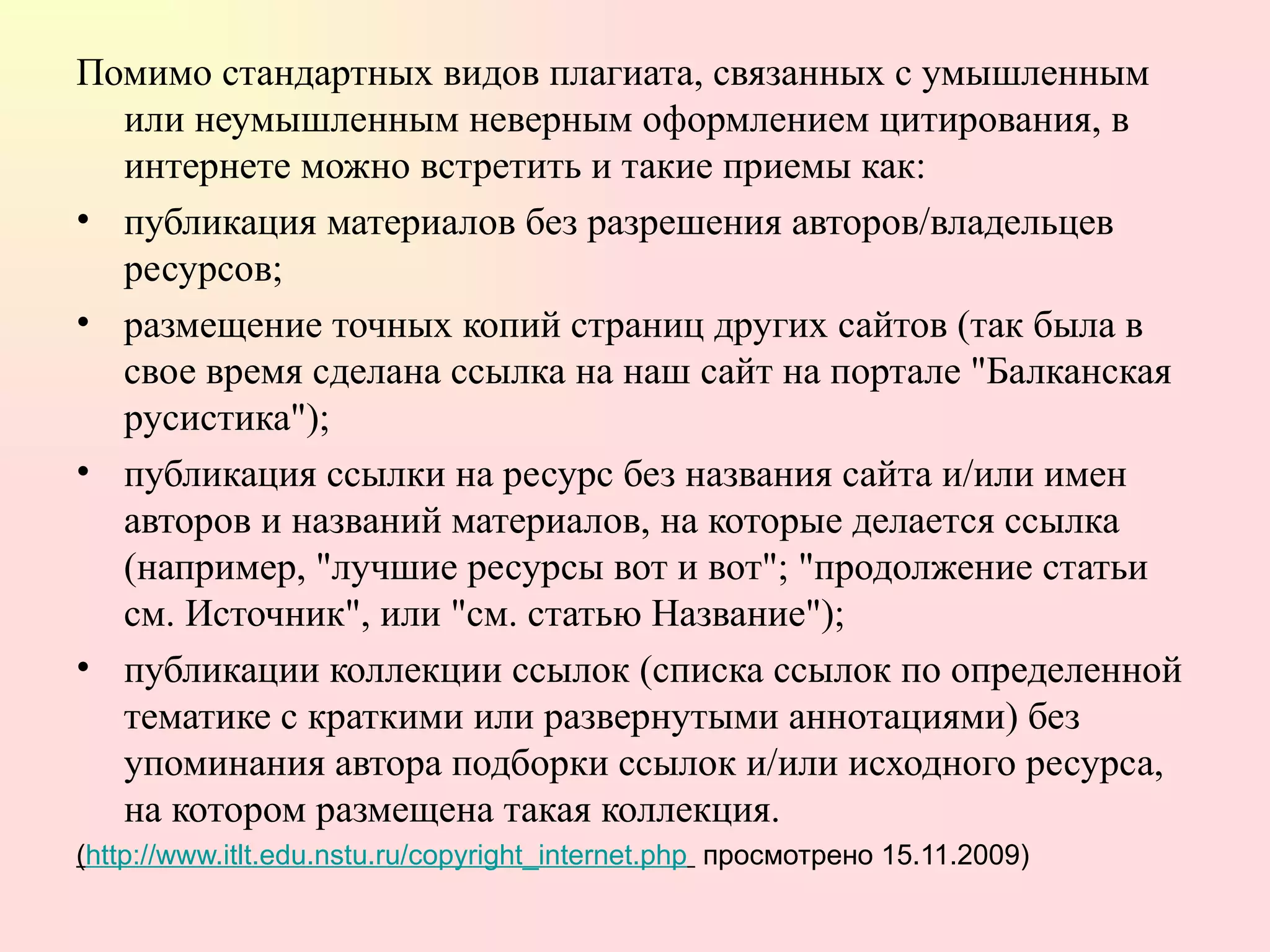 Помимо стандартных видов плагиата, связанных с умышленным или неумышленным неверным оформлением цитирования, в интернете можно встретить и такие приемы как:  публикация материалов без разрешения авторов/владельцев ресурсов;  размещение точных копий страниц других сайтов (так была в свое время сделана ссылка на наш сайт на портале "Балканская русистика");  публикация ссылки на ресурс без названия сайта и/или имен авторов и названий материалов, на которые делается ссылка (например, "лучшие ресурсы вот и вот"; "продолжение статьи см. Источник", или "см. статью Название");  публикации коллекции ссылок (списка ссылок по определенной тематике с краткими или развернутыми аннотациями) без упоминания автора подборки ссылок и/или исходного ресурса, на котором размещена такая коллекция.  ( http://www.itlt.edu.nstu.ru/copyright_internet.php   просмотрено 15.11.2009) 