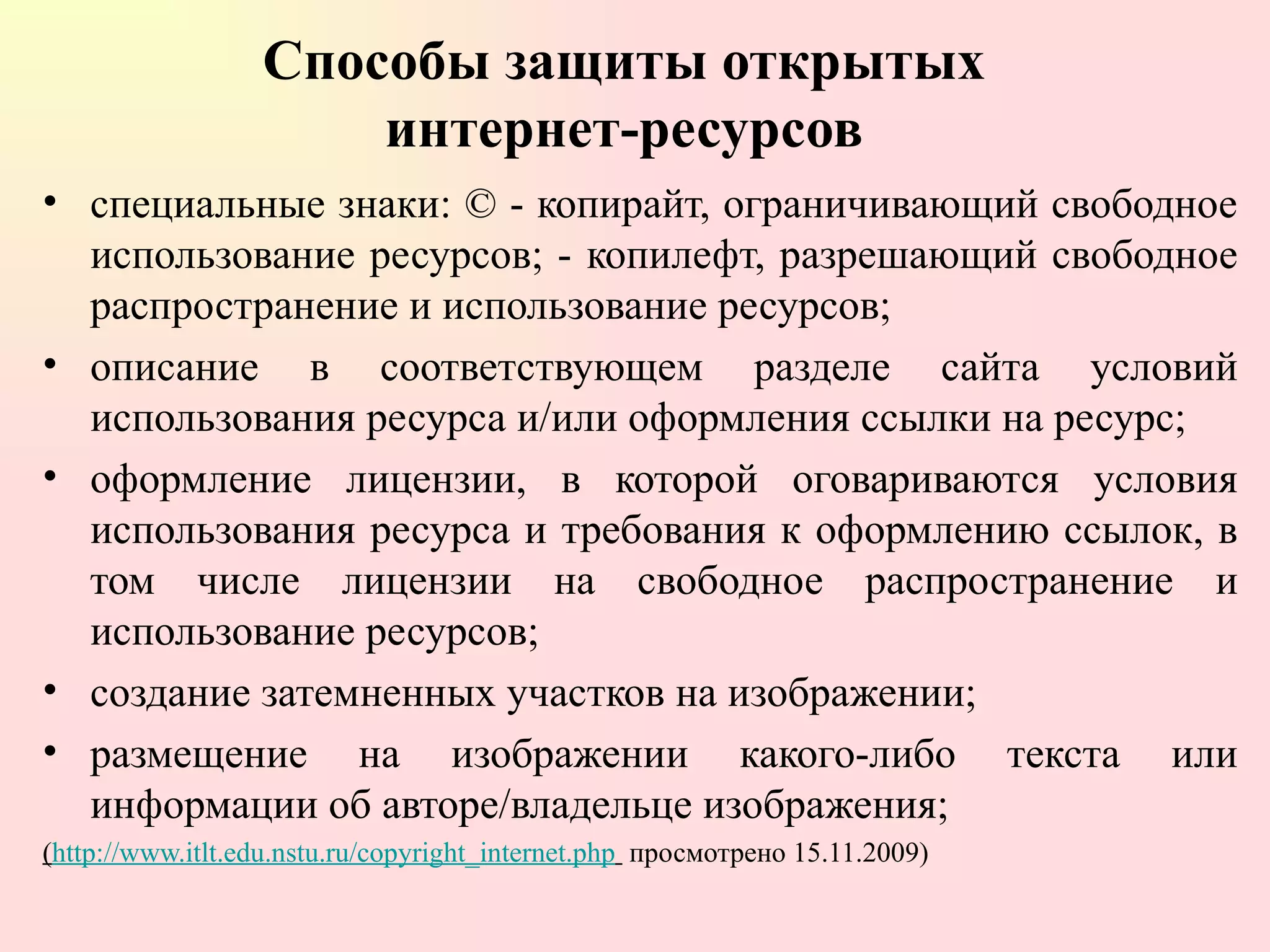Способы защиты открытых  интернет-ресурсов  специальные знаки: © - копирайт, ограничивающий свободное использование ресурсов; - копилефт, разрешающий свободное распространение и использование ресурсов; описание в соответствующем разделе сайта условий использования ресурса и/или оформления ссылки на ресурс; оформление лицензии, в которой оговариваются условия использования ресурса и требования к оформлению ссылок, в том числе лицензии на свободное распространение и использование ресурсов; создание затемненных участков на изображении; размещение на изображении какого-либо текста или информации об авторе/владельце изображения; ( http://www.itlt.edu.nstu.ru/copyright_internet.php   просмотрено 15.11.2009) 
