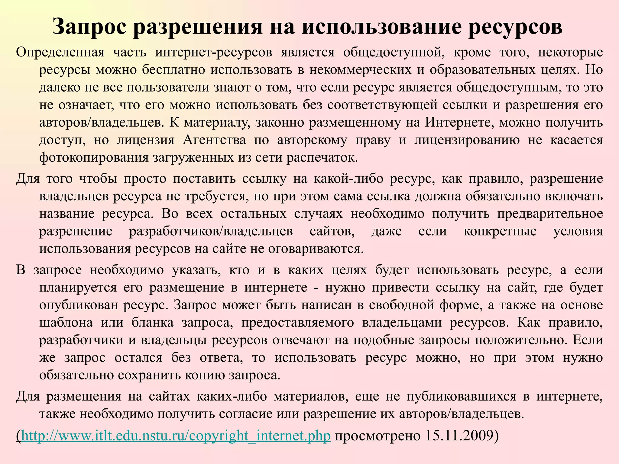 Запрос разрешения на использование ресурсов Определенная часть интернет-ресурсов является общедоступной, кроме того, некоторые ресурсы можно бесплатно использовать в некоммерческих и образовательных целях. Но далеко не все пользователи знают о том, что если ресурс является общедоступным, то это не означает, что его можно использовать без соответствующей ссылки и разрешения его авторов/владельцев. К материалу, законно размещенному на Интернете, можно получить доступ, но лицензия Агентства по авторскому праву и лицензированию не касается фотокопирования загруженных из сети распечаток. Для того чтобы просто поставить ссылку на какой-либо ресурс, как правило, разрешение владельцев ресурса не требуется, но при этом сама ссылка должна обязательно включать название ресурса. Во всех остальных случаях необходимо получить предварительное разрешение разработчиков/владельцев сайтов, даже если конкретные условия использования ресурсов на сайте не оговариваются. В запросе необходимо указать, кто и в каких целях будет использовать ресурс, а если планируется его размещение в интернете - нужно привести ссылку на сайт, где будет опубликован ресурс. Запрос может быть написан в свободной форме, а также на основе шаблона или бланка запроса, предоставляемого владельцами ресурсов. Как правило, разработчики и владельцы ресурсов отвечают на подобные запросы положительно. Если же запрос остался без ответа, то использовать ресурс можно, но при этом нужно обязательно сохранить копию запроса.  Для размещения на сайтах каких-либо материалов, еще не публиковавшихся в интернете, также необходимо получить согласие или разрешение их авторов/владельцев.  ( http://www.itlt.edu.nstu.ru/copyright_internet.php  просмотрено 15.11.2009) 