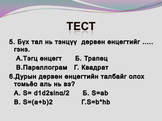 Тест 5. Бүх тал нь тэнцүү  дөрвөн өнцөгтийг ..... гэнэ. 	 А.Тэгц өнцөгт      Б. Трапец  	 В.Пареллограм   Г. Квадрат6.Дурын дөрвөн өнцөгтийн талбайг олох томьёо аль нь вэ? 	А. S= d1d2sinα/2      Б. S=abB. S=(a+b)2             Г.S=b*hb