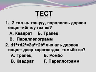 Тест 1.  2 тал нь тэнцүү, паралелль дөрвөн    өнцөгтийг юу гэх вэ?   А. Квадрат    Б. Трапец  	 В.  Параллелограмм 2. d1²+d2²=2a²+2b² энэ аль дөрвөн өнцөгт дээр хэрэглэгдэх  томьёо вэ?    А. Трапец 		Б. Ромбо 	    В. Квадрат 	Г. Пареллограмм