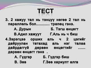 Тест3. 2 хажуу тал нь тэнцүү нөгөө 2 тал нь параллель бол........... трапец гэнэ.        А. Дурын                Б. Тэгш өнцөгт        В.Адил хажуут       Г.Аль нь ч биш4.Зэрэгцээ орших аль ч 2 цэгийг дайруулан татахад аль нэг талаа дайрдаггүй дөрвөн өнцөгтийг ......  дөрвөн өнцөгт гэнэ. 		А. Гүдгэр 	 Б. Гүдгэр биш   		В. Зөв 		 Г.Зөв хариулт алга