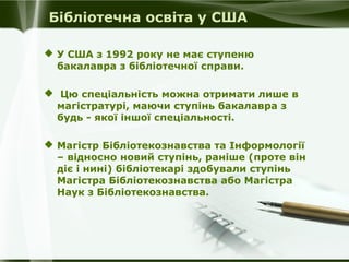 Бібліотечна освіта у США
 У США з 1992 року не має ступеню
бакалавра з бібліотечної справи.
 Цю спеціальність можна отримати лише в
магістратурі, маючи ступінь бакалавра з
будь - якої іншої спеціальності.
 Магістр Бібліотекознавства та Інформології
– відносно новий ступінь, раніше (проте він
діє і нині) бібліотекарі здобували ступінь
Магістра Бібліотекознавства або Магістра
Наук з Бібліотекознавства.

 