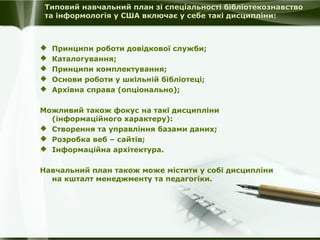 Типовий навчальний план зі спеціальності бібліотекознавство
та інформологія у США включає у себе такі дисципліни:







Принципи роботи довідкової служби;
Каталогування;
Принципи комплектування;
Основи роботи у шкільній бібліотеці;
Архівна справа (опціонально);

Можливий також фокус на такі дисципліни
(інформаційного характеру):
 Створення та управління базами даних;
 Розробка веб – сайтів;
 Інформаційна архітектура.
Навчальний план також може містити у собі дисципліни
на кшталт менеджменту та педагогіки.

 