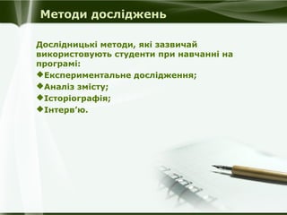 Методи досліджень
Дослідницькі методи, які зазвичай
використовують студенти при навчанні на
програмі:
Експериментальне дослідження;
Аналіз змісту;
Історіографія;
Інтерв’ю.

 