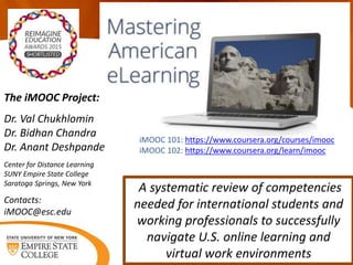iMOOC 101: https://www.coursera.org/courses/imooc
iMOOC 102: https://www.coursera.org/learn/imooc
A systematic review of competencies
needed for international students and
working professionals to successfully
navigate U.S. online learning and
virtual work environments
The iMOOC Project:
Dr. Val Chukhlomin
Dr. Bidhan Chandra
Dr. Anant Deshpande
Center for Distance Learning
SUNY Empire State College
Saratoga Springs, New York
Contacts:
iMOOC@esc.edu
 