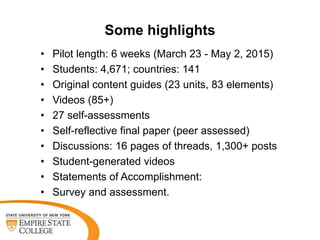 Some highlights
• Pilot length: 6 weeks (March 23 - May 2, 2015)
• Students: 4,671; countries: 141
• Original content guides (23 units, 83 elements)
• Videos (85+)
• 27 self-assessments
• Self-reflective final paper (peer assessed)
• Discussions: 16 pages of threads, 1,300+ posts
• Student-generated videos
• Statements of Accomplishment:
• Survey and assessment.
 