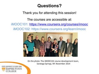 Questions?
Thank you for attending this session!
The courses are accessible at:
iMOOC101: https://www.coursera.org/courses/imooc
iMOOC102: https://www.coursera.org/learn/imooc
On the photo: The iMOOC101 course development team,
Saratoga Springs, NY. November 2014
 