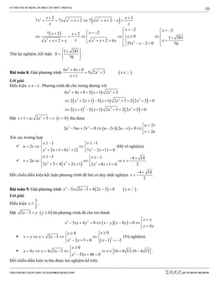 LÝ THUYẾT SỬ DỤNG ẨN PHỤ CĂN THỨC (PHẦN 4)
_______________________________________________________________________________________________________________________________________________________________
-----------------------------------------------------------------------------------------------------------------------------------------------------------------------------------------------------------------------------------------------
CREATED BY GIANG SƠN; XYZ1431988@GMAIL.COM 4 3 6D E F QUÂN ĐOÀN BỘ BINH
10
 
 
2 2 2
22
2
2 2
7 7 2 7 2
2 2
27 2 2
0 1 281
2 62
35 2 0 70
x x
x x x x x x x
x x
x x
xx x
x
x xx x xx x x
x x
 
        
                        
Thử lại nghiệm, kết luận
1 281
70
S
  
  
  
.
BBààii ttooáánn 88.. GGiiảảii pphhưươơnngg ttrrììnnhh  
2
26 4 8
5 2 3
1
x x
x x
x
 
  

.
Lời giải.
Điều kiện 1x   . Phương trình đã cho tương đương với
 
     
     
2 2
2 2 2
2 2 2
6 4 8 5 1 2 3
2 2 1 5 1 2 3 2 2 3 0
2 1 5 1 2 3 2 2 3 0
x x x x
x x x x x
x x x x
    
        
       
Đặt  2
1 ; 2 3 0x u x v v     thu được
  2 2 2
2 5 2 0 2 2 0
2
u v
u uv v u v u v
v u

         
Xét các trường hợp
 2 2 2
1 1
2
2 1 8 12 7 2 11 0
x x
u v
x x x x x
    
   
       
(Hệ vô nghiệm).

 2 2 2
1 1 4 14
2
2 3 4 2 1 22 8 1 0
x x
v u x
x x x x x
     
     
      
.
Đối chiếu điều kiện kết luận phương trình đề bài có duy nhất nghiệm
4 14
2
x
 
 .
BBààii ttooáánn 99.. GGiiảảii pphhưươơnngg ttrrììnnhh    2
5 2 3 4 2 3 0x x x x x      .
Lời giải.
Điều kiện
3
2
x  .
Đặt  2 3 0x y y   thì phương trình đã cho trở thành
  2 2
5 4 0 4 0
4
x y
x xy y x y x y
x y

         

 
22
00
2 3
2 3 0 1 2
xx
x y x x
x x x
 
      
      
(Vô nghiệm).
  2
0
4 4 2 3 16 4 13;16 4 13
32 48 0
x
x y x x x
x x

        
  
.
Đối chiếu điều kiện ta thu được hai nghiệm kể trên.
 