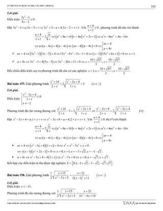 LÝ THUYẾT SỬ DỤNG ẨN PHỤ CĂN THỨC (PHẦN 4)
_______________________________________________________________________________________________________________________________________________________________
-----------------------------------------------------------------------------------------------------------------------------------------------------------------------------------------------------------------------------------------------
CREATED BY GIANG SƠN; XYZ1431988@GMAIL.COM 4 3 6D E F QUÂN ĐOÀN BỘ BINH
101
Lời giải.
Điều kiện
2
3 1
0
5 3
x
x



.
Đặt 2 2
3 1 ;5 3 3 3 4;5 2 1x u x v x u x v           . Với
4
0
1
u
v



, phương trình đã cho trở thành
   
      
2 2 2 24
2 8 16 4 2 1 4 4 16
1
4
4 4 4 4 4 0
4
u u
u u v u v v u v uv u v
v v
uv
uv u v u v uv u v
u v

          


          
      2 3 2 2
4 3 1 5 3 4 15 9 5 1 0 1 15 6 1 0 1uv x x x x x x x x x                 .
  2 2 10 67 10 67
4 3 1 4 5 3 3 20 11 0 ;
3 3
u v x x x x x x
 
            .
Đối chiếu điều kiện suy ra phương trình đã cho có các nghiệm
10 67 10 67
1; ;
3 3
x x x
 
   .
BBààii ttooáánn 115577.. GGiiảảii pphhưươơnngg ttrrììnnhh  
3 3
14 3 4
2 3
2 1
x x x
x
x x
  
  
 
.
Lời giải.
Điều kiện
3
3 4
0
1
2
x x
x
x
  


  
Phương trình đã cho tương đương với  
3 3 3 3
14 3 4 3 8 3 4
3 2 2
2 1 2 1
x x x x x x x
x x x x
      
    
   
.
Đặt 3 3
3 4 ;1 3 8 4;2 1x x u x v x x u x v             . Với
4
0
1
u
v



thì (*) trở thành
   
      
2 2 2 24
2 8 16 4 2 1 4 4 16
1
4
4 4 4 4 4 0
4
u u
u u v u v v u v uv u v
v v
uv
uv u v u v uv u v
u v

          


          
   3 4 3 2
4 3 4 1 4 3 0uv x x x x x x x           .
  2
1 2 1 0 0; 1; 1 2; 1 2x x x x x x x x              .
  3 3
4 3 4 4 1 7 0 0; 7; 7u v x x x x x x x x              .
Kết hợp các điều kiện ta thu được tập nghiệm  0;1; 1 2; 1 2; 7; 7S       .
BBààii ttooáánn 115588.. GGiiảảii pphhưươơnngg ttrrììnnhh
 
 22
1 15 21
2 2 2 3 1 11
x x
x
x x x
 
 
   
.
Lời giải.
Điều kiện 15x   .
Phương trình đã cho tương đương với 2 2
1 15 21
2 2 2 3 6 14
x x
x x x x
 

   
.
 
