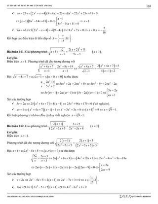 LÝ THUYẾT SỬ DỤNG ẨN PHỤ CĂN THỨC (PHẦN 4)
_______________________________________________________________________________________________________________________________________________________________
-----------------------------------------------------------------------------------------------------------------------------------------------------------------------------------------------------------------------------------------------
CREATED BY GIANG SƠN; XYZ1431988@GMAIL.COM 4 3 6D E F QUÂN ĐOÀN BỘ BINH
103
   2 3 2
25 2 4 9 4 25 8 22 25 11 0ab x x x x x x          
  2
2
1
1 8 14 11 0 1
8 14 11 0
x
x x x x
x x

       
  
.
    2 2 7
9 4 9 2 4 4 9 4 18 7 0 0;
18
a b x x x x x x x             .
Kết hợp các điều kiện đi đến đáp số
7
;0;1
18
S
 
  
 
.
BBààii ttooáánn 116611.. GGiiảảii pphhưươơnngg ttrrììnnhh
 
 
2
2 2 1112
5
1 5 3
x
x x
x x
 
   
 
.
Lời giải.
Điều kiện 1x  . Phương trình đã cho tương đương với
 
 
22 2 2 2 4 7 54 7 2 8 19 4 7
1 1 5 1 21
x xx x x x x x
x x xx
       
  
   
.
Đặt  2
4 7 ; 1 , 0; 0x x u x v u v       ta thu được
      
2
2 2 2 2
2
2 5
5 2 2 5 5 5 2 2
5 2
5 2
5 1 2 1 5 2 1 0
1
u u
uv u vu v uv v vu u
v v
v u
v uv u uv v u uv
uv

        


          
Xét các trường hợp
    2 2
5 2 25 4 7 4 1 25 96 179 0v u x x x x x          (Vô nghiệm).
     
32 3 2 3
1 4 7 1 1 3 3 8 1 9 9 1uv x x x x x x x x                .
Kết luận phương trình ban đầu có duy nhất nghiệm 3
9 1x   .
BBààii ttooáánn 116622.. GGiiảảii pphhưươơnngg ttrrììnnhh
 
 2 2
2 1 2 5
2 5 5 2 5 8
x x
x
x x x x
 
 
   
.
Lời giải.
Điều kiện 1x   .
Phương trình đã cho tương đương với
   
 2 2
2 1 2 1 3
2 5 5 2 5 5 3
x x
x x x x
  

    
.
Đặt  2
1 ;2 5 5 , 0; 0x u x x v u v       ta thu được
   
      
2 2 2 22 2 3
2 6 9 4 12 9 2 4 9 18
3
2
2 2 9 2 2 2 9 0
2 9
u u
u v v v u u uv vu v u
v v
v u
uv v u v u v u uv
uv

          


          
Xét các trường hợp
  2 2 1
2 2 5 5 2 1 2 7 3 0 ;3
2
v u x x x x x x
 
            
 
.
   2 3 2
2 9 2 2 5 5 1 9 4 6 1 0uv x x x x x         
 
