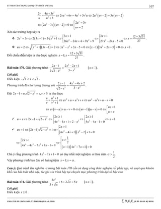 LÝ THUYẾT SỬ DỤNG ẨN PHỤ CĂN THỨC (PHẦN 4)
_______________________________________________________________________________________________________________________________________________________________
-----------------------------------------------------------------------------------------------------------------------------------------------------------------------------------------------------------------------------------------------
CREATED BY GIANG SƠN; XYZ1431988@GMAIL.COM 4 3 6D E F QUÂN ĐOÀN BỘ BINH
107
   
  
2
3 2 2 2
3
2
2
2 4 3
2 6 4 3 2 2 3 2
3
2 3
2 3 2 0
2
v u v
vu v u v u u uv v uv
u u
u v
u v uv
uv

        

 
     

Xét các trường hợp xảy ra
  2 2
2 2 2
3 1 3 1 12 3 31
2 3 2 3 1 3 1
2736 24 4 9 9 27 24 5 0
x x
u v x x x
x x x x x
   
         
       
.
      2 3 2 2
2 1 3 1 2 3 3 5 0 1 3 2 5 0 1uv x x x x x x x x x                 .
Đối chiếu điều kiện ta thu được nghiệm
12 3 31
1;
27
x x

  .
BBààii ttooáánn 117700.. GGiiảảii pphhưươơnngg ttrrììnnhh  
2
22
2 1 2 2 1
32 2
x x x
x
xx
  
 

.
Lời giải.
Điều kiện 2 2x   .
Phương trình đã cho tương đương với
2
22
2 1 4 4 2
32
x x x
xx
  


.
Đặt 2
2 1 ; 2 , 0x u x v v     ta thu được
    
2
2 2 2 2
2
1
0
1
1
0 1 0
u u
uv u u v v uv u v u v
v v
uv
uv v u u v uv u v
u v

         


           
 2
2 2 2
2 1 2 1
2 1 2 1
4 4 1 2 5 4 1 0
x x
u v x x x
x x x x x
  
         
       
.
  
  
2
2 2
2 1
1 2 1 2 1
4 4 1 2 1 0
x
uv x x
x x x

      
    
  
4 3 2
3
1
2 1
2
4 4 7 8 1 0
1 4 7 1 0
xx
x x x x
x x x

 
  
         
Chú ý rằng phương trình 3
4 7 1 0x x   có duy nhất một nghiệm  thỏa mãn
1
2
  .
Vậy phương trình ban đầu có hai nghiệm 1;x x   .
Lưu ý: Quá trình tìm nghiệm  trong bài toán 170 cần sử dụng công thức nghiệm rất phức tạp, nó vượt qua khuôn
khổ của bài toán nhỏ này, tác giả xin trình bày tại chuyên mục phương trình đại số bậc cao.
BBààii ttooáánn 117711.. GGiiảảii pphhưươơnngg ttrrììnnhh  
2
3
6 2 5
3
x
x x x
x
   

.
Lời giải.
Điều kiện 0x  .
 