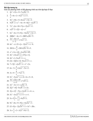 LÝ THUYẾT SỬ DỤNG ẨN PHỤ CĂN THỨC (PHẦN 4)
_______________________________________________________________________________________________________________________________________________________________
-----------------------------------------------------------------------------------------------------------------------------------------------------------------------------------------------------------------------------------------------
CREATED BY GIANG SƠN; XYZ1431988@GMAIL.COM 4 3 6D E F QUÂN ĐOÀN BỘ BINH
12
BBààii ttậậpp ttưươơnngg ttựự..
GGiiảảii ccáácc pphhưươơnngg ttrrììnnhh vvàà bbấấtt pphhưươơnngg ttrrììnnhh ssaauu ttrrêênn ttậậpp hhợợpp ssốố tthhựựcc
1. 2
4 12 9 7 4 3x x x x    .
2. 22
4 2 5 1x x x
x
     .
3. 2 2
4 10 5 4 4 2x x x x x     .
4.  2
5 4 4 4 6 2 4x x x x x      
5.  2 2
7 4 10 7 2 1x x x x     .
6.   2
1 2 1x x x x   
7.  2 2
6 6 5 5 1 2 2 1x x x x x      .
8. 2
2008 4 3 2007 4 3x x x x    .
9.
2
22 4 5
3 1
2
x x
x
x
 
 

.
10.  2 2
6 21 3 6x x x x x      .
11.
4
2012 2011 5 4 5x x
x
    .
12. 2
11 42 2 11 42x x x x    .
13.  2
4 12 1 27 1x x x x    .
14. 2
4 1 5 1x x x x    .
15.   3 1 3 1 8 1x x x x x     .
16.   2
7 3 1 2 2x x x x     .
17. 22
6 3 6 3 2x x x
x
     .
18.
4
3 4 7 1x x
x
    .
19. 2 2
5 5 4 2 5 0x x x x x      .
20.
2
3 22 47
7 5
3
x x
x
x
 
 

.
21. 2
2 3 2 3 2x x x x    .
22.  2
2 6 5 6 2x x x x    .
23.    
2
2 1 7 1 4 4x x x x      .
24. 2 2
5 5 1 1x x x x x     .
25.
3
3 5 1 8 3x x
x
 
    
 
.
26.  2 2
9 8 9 9 1 2 1x x x x     .
27.   2 2
12 5 2 3 5 20x x x x x     .
28. 21
3 2 3 4 2x x x
x
     .
 