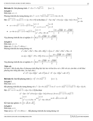 LÝ THUYẾT SỬ DỤNG ẨN PHỤ CĂN THỨC (PHẦN 4)
_______________________________________________________________________________________________________________________________________________________________
-----------------------------------------------------------------------------------------------------------------------------------------------------------------------------------------------------------------------------------------------
CREATED BY GIANG SƠN; XYZ1431988@GMAIL.COM 4 3 6D E F QUÂN ĐOÀN BỘ BINH
13
BBààii ttooáánn 1111.. GGiiảảii pphhưươơnngg ttrrììnnhh  2 3
5 7 7 1x x x x     .
Lời giải 1.
Điều kiện 1x   .
Phương trình đã cho tương đương với 2 2
1 7 1. 1 6 6 0x x x x x x         .
Đặt  2
1 ; 1 0; 0x x u x v u v       ta thu được   2 2
7 6 0 6 0
6
u v
u uv u u v u v
u v

         
 2
2
1 0
1 1
21 1
x x
u v x x x
xx x x
   
             
 2
2
1 37 1509 37 1509
6 1 6 1 ;
2 237 35 0
x
u v x x x x
x x
      
          
      
.
Vậy phương trình đã cho có nghiệm
37 1509 37 1509
0;2; ;
2 2
S
   
  
  
.
Lời giải 2.
Điều kiện 1x   .
Nhận xét 2
5 7 0x x x     .
Phương trình đã cho tương đương với
 
  
4 3 2 3 4 3 2
2
10 39 70 49 49 1 39 39 70 0
37 1509 37 1509
2 37 35 0 0;2; ;
2 2
x x x x x x x x x
x x x x x
          
   
       
  
Vậy phương trình đã cho có nghiệm
37 1509 37 1509
0;2; ;
2 2
S
   
  
  
.
Nhận xét.
Lời giải 1 đặt ẩn phụ đưa về phương trình đồng bậc bậc hai với hai ẩn u và v. Đối với các căn thức có thể khai
phương theo hằng đẳn thức, các bạn chú ý
  3 3 2 2
a b a b a ab b     và   3 3 2 2
a b a b a ab b     .
BBààii ttooáánn 1122.. GGiiảảii bbấấtt pphhưươơnngg ttrrììnnhh    
2 3
1 3 2 1x x x     .
Lời giải 1.
Điều kiện 1x  .
Bất phương trình đã cho tương đương với  2 3 2 2
2 4 2 1 1 2 1. 1 3 1 0x x x x x x x x x              .
Đặt  2
1 ; 1 0; 0x x u x v u v       thu được
  2 2 2
2 2
2 3 0 3 0 3 1 3 1
1 1
4 6 4 6
1 9 9 8 10 0
u uv v u v u v u v x x x
x x
x
x x x x x
             
  
       
       
Kết luận tập nghiệm 4 6;4 6S     
.
Lời giải 2.
Điều kiện 1x  .
Nhận xét  
2
1 3 0x x     . Bất phương trình đã cho tương đương với
 