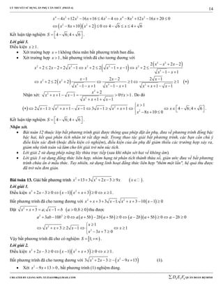 LÝ THUYẾT SỬ DỤNG ẨN PHỤ CĂN THỨC (PHẦN 4)
_______________________________________________________________________________________________________________________________________________________________
-----------------------------------------------------------------------------------------------------------------------------------------------------------------------------------------------------------------------------------------------
CREATED BY GIANG SƠN; XYZ1431988@GMAIL.COM 4 3 6D E F QUÂN ĐOÀN BỘ BINH
14
  
4 3 2 3 4 3 2
2 2
4 12 16 16 4 4 8 12 16 20 0
8 10 2 0 4 6 4 6
x x x x x x x x x
x x x x
           
         
Kết luận tập nghiệm 4 6;4 6S     
.
Lời giải 3.
Điều kiện 1x  .
 Xét trường hợp 1x  không thỏa mãn bất phương trình ban đầu.
 Xét trường hợp 1x  , bất phương trình đã cho tương đương với
   
   
3 2
2 3 2 3 2
3
2 2
3 3 2
2 2 2
2 2 2 2 1 2 2 1 1 2
1 1
1 2 2 2 1
2 2 2 1 1
1 1 1 1 1 1
x x x
x x x x x x x
x x
x x x
x x
x x x x x x x
  
             
  
  
        
         
Nhận xét:
2
2
2
2
1 1 0 1
1 1
x
x x x x
x x x

       
   
. Do đó
  2 2
2
1
2 1 1 1 3 1 1 4 6;4 6
8 10 0
x
x x x x x x x x
x x

                      
.
Kết luận tập nghiệm 4 6;4 6S     
.
Nhận xét.
 Bài toán 12 thuộc lớp bất phương trình giải được thông qua phép đặt ẩn phụ, đưa về phương trình đồng bậc
bậc hai, kết quả phân tích nhân tử rất đẹp mắt. Trong thao tác giải bất phương trình, các bạn cần chú ý
điều kiện xác định (hoặc điều kiện có nghiệm), điều kiện của ẩn phụ để giảm thiểu các trường hợp xảy ra,
giảm nhẹ tính toán và làm cho lời giải trở nên súc tích.
 Lời giải 2 sử dụng phép nâng lũy thừa trực tiếp (sau khi nhận xét hai vế không âm).
 Lời giải 3 sử dụng đẳng thức liên hợp, nhóm hạng tử phân tích thành thừa số, giản ước đưa về bất phương
trình chứa ẩn ở mẫu thức. Tuy nhiên, sử dụng linh hoạt đẳng thức liên hợp "thêm một lần", hệ quả thu được
đã trở nên đơn giản.
BBààii ttooáánn 1133.. GGiiảảii bbấấtt pphhưươơnngg ttrrììnnhh  2 3
13 3 2 3 9x x x x x      .
Lời giải 1.
Điều kiện   3 2
2 3 0 1 3 0 1x x x x x x          .
Bất phương trình đã cho tương đương với  2 2
3 3 1. 3 10 1 0x x x x x x        
Đặt  2
3 ; 1 0; 0x x a x b a b       thu được
      2 2
2
2
3 10 0 5 2 5 0 2 5 0 2 0
1
3 2 1 1
3 7 0
a ab b a a b b a b a b a b a b
x
x x x x
x x
              

       
  
Vậy bất phương trình đã cho có nghiệm  1;S   .
Lời giải 2.
Điều kiện   3 2
2 3 0 1 3 0 1x x x x x x          .
Bất phương trình đã cho tương đương với  3 2
3 2 3 9 13x x x x      (1).
 Xét 2
9 13 0x x   , bất phương trình (1) nghiệm đúng.
 