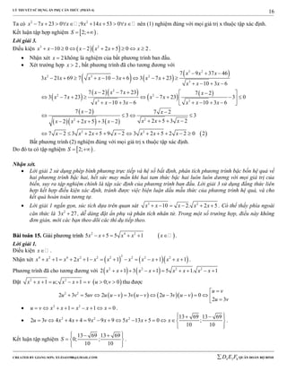 LÝ THUYẾT SỬ DỤNG ẨN PHỤ CĂN THỨC (PHẦN 4)
_______________________________________________________________________________________________________________________________________________________________
-----------------------------------------------------------------------------------------------------------------------------------------------------------------------------------------------------------------------------------------------
CREATED BY GIANG SƠN; XYZ1431988@GMAIL.COM 4 3 6D E F QUÂN ĐOÀN BỘ BINH
16
Ta có 2 2
7 23 0 ;9 14 53 0x x x x x x          nên (1) nghiệm đúng với mọi giá trị x thuộc tập xác định.
Kết luận tập hợp nghiệm  2;S   .
Lời giải 3.
Điều kiện   3 2
10 0 2 2 5 0 2x x x x x x          .
 Nhận xét 2x  không là nghiệm của bất phương trình ban đầu.
 Xét trường hợp 2x  , bất phương trình đã cho tương đương với
   
 
 
  
   
 
    
3 2
2 3 2
3
2
2 2
3 3
22
2 2
7 9 37 46
3 21 69 7 10 3 6 3 7 23
10 3 6
7 2 7 23 7 2
3 7 23 7 23 3 0
10 3 6 10 3 6
7 2 7 2
3 3
2 5 3 22 2 5 3 2
7 2 3 2 5 9 2 3 2 5
x x x
x x x x x x x
x x x
x x x x
x x x x
x x x x x x
x x
x x xx x x x
x x x x x x
  
          
   
    
         
        
 
   
       
           2 2 0 2x  
Bất phương trình (2) nghiệm đúng với mọi giá trị x thuộc tập xác định.
Do đó ta có tập nghiệm  2;S   .
Nhận xét.
 Lời giải 2 sử dụng phép bình phương trực tiếp và hệ số bất định, phân tích phương trình bậc bốn hệ quả về
hai phương trình bậc hai, hết sức may mắn khi hai tam thức bậc hai luôn luôn dương với mọi giá trị của
biến, suy ra tập nghiệm chính là tập xác định của phương trình ban đầu. Lời giải 3 sử dụng đẳng thức liên
hợp kết hợp điều kiện xác định, tránh được việc biện luận dấu mẫu thức của phương trình hệ quả, và cho
kết quả hoàn toàn tương tự.
 Lời giải 1 ngắn gọn, súc tích dựa trên quan sát 3 2
10 2. 2 5x x x x x      . Có thể thấy phía ngoài
căn thức là 2
3 27x  , dễ dàng đặt ẩn phụ và phân tích nhân tử. Trong một số trường hợp, điều này không
đơn giản, mời các bạn theo dõi các thí dụ tiếp theo.
BBààii ttooáánn 1155.. GGiiảảii pphhưươơnngg ttrrììnnhh  2 4 2
5 5 5 1x x x x x      .
Lời giải 1.
Điều kiện x .
Nhận xét     
24 2 4 2 2 2 2 2 2
1 2 1 1 1 1x x x x x x x x x x x              .
Phương trình đã cho tương đương với    2 2 2 2
2 1 3 1 5 1. 1x x x x x x x x         
Đặt  2 2
1 ; 1 0; 0x x u x x v u v        thu được
      2 2
2 3 5 2 3 2 3 0
2 3
u v
u v uv u u v v u v u v u v
u v

            
 2 2
1 1 0u v x x x x x         .
 2 2 2 13 69 13 69
2 3 4 4 4 9 9 9 5 13 5 0 ;
10 10
u v x x x x x x x
   
             
  
.
Kết luận tập nghiệm
13 69 13 69
0; ;
10 10
S
   
  
  
.
 