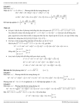 LÝ THUYẾT SỬ DỤNG ẨN PHỤ CĂN THỨC (PHẦN 4)
_______________________________________________________________________________________________________________________________________________________________
-----------------------------------------------------------------------------------------------------------------------------------------------------------------------------------------------------------------------------------------------
CREATED BY GIANG SƠN; XYZ1431988@GMAIL.COM 4 3 6D E F QUÂN ĐOÀN BỘ BINH
17
Lời giải 2.
Điều kiện x .
Nhận xét 2
5 5 0x x x     . Phương trình đã cho tương đương với
   
 
4 2 2 2 4 2
3 2 2
25 50 25 10 1 25 1
13 69 13 69
10 26 10 0 5 13 5 0 0; ;
10 10
x x x x x x x
x x x x x x x
       
   
          
  
Kết luận tập nghiệm
13 69 13 69
0; ;
10 10
S
   
  
  
.
Nhận xét.
 Lời giải 1 đặt ẩn đưa về phương trình đồng bậc dựa trên quan sát 4 2 2 2
1 1. 1x x x x x x       .
Tuy nhiên để có được biểu thị đẹp mắt    2 2 2
5 5 2 1 3 1x x x x x x        là một vấn đề không đơn
giản, nguyên do cả hai nhân tử đều có dạng tam thức bậc hai. Ngoài cặp hệ số  2;3 , các cặp số khác cũng
khá khả thi, chẳng hạn          4;1 , 1;4 , 3;2 , 6; 1 , 2;7 ,... 
 Các bạn có thể sử dụng đồng nhất thức để tìm được các hệ số 2 và 3.
Đặt ẩn phụ  2 2
1 ; 1 0; 0x x u x x v u v        , giả định
       2 2 2 2 2 2
5 5 1 1x x mu nv m x x n x x m n x m n x m n                .
Đồng nhất
5
2
1
3
5
m n
m
m n
n
m n
 

    
  
 Lưu ý một số phép biến đổi đồng nhất quen thuộc sau đây
  
  
  
4 4 2 2 2 2
4 4 2 2 2 2
4 4 2 2 2 2
1 2 1 2 2 1 2 1
4 1 4 4 1 4 2 2 1 2 2 1
64 16 64 16 4 8 4 8 ...
x x x x x x x x
x x x x x x x x
x x x x x x x x
         
         
         
BBààii ttooáánn 1166.. GGiiảảii pphhưươơnngg ttrrììnnhh  2 4
2 1 4 1x x x x     .
Lời giải 1.
Điều kiện x . Phương trình đã cho tương đương với
   4 3 2 2 4 3 2 2
2
0
4 4 2 2 1 4 1 4 5 2 0 4 5 2 0
4 5 2 0
x
x x x x x x x x x x x x
x x

                
  
Phương trình 2
4 5 2 0x x   vô nghiệm do 0  . Kết luận tập nghiệm  0S  .
Lời giải 2.
Điều kiện x . Phương trình đã cho tương đương với
    2 2 2 2 2 2 2
8 4 4 4 2 2 1 2 2 1 2 2 1 3 2 2 1 4 2 2 1. 2 2 1x x x x x x x x x x x x x x                 
Đặt  2 2
2 2 1 ; 2 2 1 0; 0x x u x x v u v        ta thu được
  2 2
3 4 3 0
3
u v
u v uv u v u v
u v

        
 