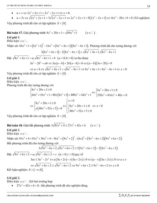 LÝ THUYẾT SỬ DỤNG ẨN PHỤ CĂN THỨC (PHẦN 4)
_______________________________________________________________________________________________________________________________________________________________
-----------------------------------------------------------------------------------------------------------------------------------------------------------------------------------------------------------------------------------------------
CREATED BY GIANG SƠN; XYZ1431988@GMAIL.COM 4 3 6D E F QUÂN ĐOÀN BỘ BINH
18
 2 2
2 2 1 2 2 1 0u v x x x x x         .
  2 2 2 2 2
3 2 2 1 3 2 2 1 2 2 1 9 2 2 1 16 20 8 0u v x x x x x x x x x x                 (Vô nghiệm)
Vậy phương trình đã cho có tập nghiệm  0S  .
BBààii ttooáánn 1177.. GGiiảảii pphhưươơnngg ttrrììnnhh  2 4
8 20 1 64 1x x x x     .
Lời giải 1.
Điều kiện x .
Nhận xét     
24 2 2 2 2
64 1 8 1 16 8 4 1 8 4 1x x x x x x x         . Phương trình đã cho tương đương với
   2 2 2 2
3 8 4 1 2 8 4 1 8 4 1. 8 4 1x x x x x x x x         
Đặt  2 2
8 4 1 ; 8 4 1 0; 0x x a x x b a b        ta thu được
      2 2
2 2 2 2
3 2 3 2 0 3 2 0
8 4 1 8 4 1 8 4 1 8 4 1 0
a b ab a a b b a b a b a b
a b x x x x x x x x x
          
               
Vậy phương trình đã cho có tập nghiệm  0S  .
Lời giải 2.
Điều kiện x .
Phương trình đã cho tương đương với
 
 
2 2
4 2 2 2 4 3 2
2
2
2
2
8 20 1 0 8 20 1 0
64 16 1 40 8 1 400 64 1 320 416 40 0
0
8 20 1 0
08 20 1 0
40 52 5 0
40 52 5 0
x x x x
x x x x x x x x x
x
x x
xx x
x x x
x x
        
 
         

    
      
       
Vậy phương trình đã cho có tập nghiệm  0S  .
BBààii ttooáánn 1188.. GGiiảảii bbấấtt pphhưươơnngg ttrrììnnhh  4 2
3 81 4 27 42 6x x x x     .
Lời giải 1.
Điều kiện x .
Nhận xét       
2 24 4 2 2 2 2 2
81 4 81 36 4 36 9 2 6 9 6 2 9 6 2x x x x x x x x x x             .
Bất phương trình đã cho tương đương với
   2 2 2 2
3 9 6 2. 9 6 2 5 9 6 2 2 9 6 2x x x x x x x x          .
Đặt  2 2
9 6 2 ; 9 6 2 0; 0x x u x x v u v        quy về
      2 2
2 2 2 2
3 5 2 5 2 5 2 0 5 2 0
9 6 2 9 6 2 9 6 2 9 6 2 0
uv u v u u v v u v u v u v u v
x x x x x x x x x
            
             
Kết luận nghiệm  ;0S   .
Lời giải 2.
Điều kiện x . Xét hai trường hợp
 2
27 42 6 0x x   , bất phương trình đã cho nghiệm đúng.
 