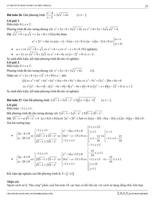 LÝ THUYẾT SỬ DỤNG ẨN PHỤ CĂN THỨC (PHẦN 4)
_______________________________________________________________________________________________________________________________________________________________
-----------------------------------------------------------------------------------------------------------------------------------------------------------------------------------------------------------------------------------------------
CREATED BY GIANG SƠN; XYZ1431988@GMAIL.COM 4 3 6D E F QUÂN ĐOÀN BỘ BINH
23
BBààii ttooáánn 2266.. GGiiảảii pphhưươơnngg ttrrììnnhh  
3
38
3 4
2
x
x x x
x

  

.
Lời giải 1.
Điều kiện 0 2x  .
Phương trình đã cho tương đương với 2 3 2 2
2 4 3 4 4 2 3 . 4x x x x x x x x         .
Đặt  2
4 ; 0; 0x u x v u v     ta thu được
      2 2
2 3 2 0 2 0
2
u v
u v uv u u v v u v u v u v
u v

             
 2 2 2
4 4 4 0u v x x x x x x           (Vô nghiệm).
  
22 2
2 4 2 4 4 2 0 2u v x x x x x x            .
So sánh điều kiện, kết luận phương trình đã cho vô nghiệm.
Lời giải 2.
Điều kiện 0 2x  .
Phương trình đã cho tương đương với 2 3
2 4 3 4x x x x    (1).
Nhận xét  
22
2 4 1 3 0x x x x        nên
 
        
4 3 2 2 3 4 3 2
22 2 2 2 2
1 4 4 8 16 16 9 36 5 12 20 16 0
4 4 4 4 4 4 4 0 4 2 0 2
x x x x x x x x x x x
x x x x x x x x x x x x
             
                
So sánh điều kiện, kết luận phương trình đã cho vô nghiệm.
BBààii ttooáánn 2277.. GGiiảảii bbấấtt pphhưươơnngg ttrrììnnhh     
22 4
2 1 2 1 5 1 1x x x x x       .
Lời giải.
Điều kiện 1 1x   .
Bất phương trình đã cho tương đương với 2 244
2 1 2 1 5 1 . 1x x x x      .
Đặt  244
1 ; 1 0; 0x a x b a b      ta có       2 2
2 2 5 2 2 2 2 2 0a b ab a a b b a b a b a b          .
Xét hai trường hợp

2
2 244
244
1 15
1 1 16 15 0 1 1
2 0
2 1 1 16 15 0 15 15
2 0 1
1 1 16 161 2 1
1 1
x
x x x x x
a b
x x x x
a b x x
xx x
x
 
                                             
  

2
2 244
244
15
11 1 16 15 0 16
2 0 15
2 1 1 16 15 0 1 1 1
2 0 16
1 1 151 2 1
1
xx x x
a b
x x x x x x
a b
x xx x
x

             
                  
             
.
Kết luận tập nghiệm của bất phương trình là  1;1S   .
Nhận xét.
Ngoài cách xử lý "thủ công" phần cuối bài toán 24, các bạn có thể thử sức với cách sử dụng đẳng thức liên hợp.
 