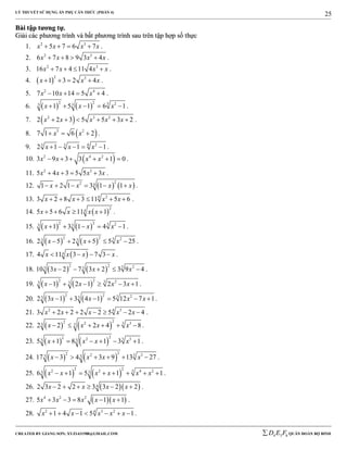 LÝ THUYẾT SỬ DỤNG ẨN PHỤ CĂN THỨC (PHẦN 4)
_______________________________________________________________________________________________________________________________________________________________
-----------------------------------------------------------------------------------------------------------------------------------------------------------------------------------------------------------------------------------------------
CREATED BY GIANG SƠN; XYZ1431988@GMAIL.COM 4 3 6D E F QUÂN ĐOÀN BỘ BINH
25
BBààii ttậậpp ttưươơnngg ttựự..
GGiiảảii ccáácc pphhưươơnngg ttrrììnnhh vvàà bbấấtt pphhưươơnngg ttrrììnnhh ssaauu ttrrêênn ttậậpp hhợợpp ssốố tthhựựcc
1. 2 3
5 7 6 7x x x x    .
2. 2 3
6 7 8 9 3 4x x x x    .
3. 2 3
16 7 4 11 4x x x x    .
4.  
2 3
1 3 2 4x x x    .
5. 2 4
7 10 14 5 4x x x    .
6.    
2 2 3 23 3
1 5 1 6 1x x x     .
7.  2 3 2
2 2 3 5 5 3 2x x x x x      .
8.  3 2
7 1 6 2x x   .
9. 6 23 3
2 1 1 1x x x     .
10.  2 4 2
3 9 3 3 1 0x x x x      .
11. 2 3
5 4 3 5 5 3x x x x    .
12.    
22 4
1 2 1 3 1 1x x x x      .
13. 24
3 2 8 3 11 5 6x x x x      .
14.  
2
4
5 5 6 11 1x x x x    .
15.    
2 2 3 23 3
1 3 1 4 1x x x     .
16.    
2 2 3 23 3
2 5 2 5 5 25x x x     .
17.  44 11 3 7 3x x x x    .
18.    
2 2 3 23 3
10 3 2 7 3 2 3 9 4x x x     .
19.    
2 2 3 23 3
1 2 1 2 3 1x x x x      .
20.    
2 2 3 23 3
2 3 1 3 4 1 5 12 7 1x x x x      .
21. 2 34
3 2 2 2 2 5 2 4x x x x x       .
22.    
22 32 33 32 2 2 4 8x x x x      .
23.    
22 32 33 35 1 8 1 3 1x x x x      .
24.    
22 32 33 317 3 4 3 9 13 27x x x x      .
25.    
2 2 32 2 4 23 36 1 5 1 1x x x x x x        .
26.   42 3 2 2 3 3 2 2x x x x      .
27.   4 2 2
5 3 3 8 1 1x x x x x     .
28. 2 3 24
1 4 1 5 1x x x x x       .
 