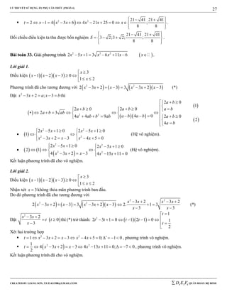 LÝ THUYẾT SỬ DỤNG ẨN PHỤ CĂN THỨC (PHẦN 4)
_______________________________________________________________________________________________________________________________________________________________
-----------------------------------------------------------------------------------------------------------------------------------------------------------------------------------------------------------------------------------------------
CREATED BY GIANG SƠN; XYZ1431988@GMAIL.COM 4 3 6D E F QUÂN ĐOÀN BỘ BINH
27
  2 2 21 41 21 41
2 1 4 5 6 4 21 25 0 ;
8 8
t x x x x x x
   
             
  
.
Đối chiếu điều kiện ta thu được bốn nghiệm
21 41 21 41
3 2;3 2; ;
8 8
S
   
   
  
.
BBààii ttooáánn 3333.. GGiiảảii pphhưươơnngg ttrrììnnhh  2 3 2
2 5 1 3 6 11 6x x x x x x       .
Lời giải 1.
Điều kiện    
3
1 2 3 0
1 2
x
x x x
x

       
Phương trình đã cho tương đương với       2 2
2 3 2 3 3 3 2 3x x x x x x        (*)
Đặt 2
3 2 ; 3x x a x b     thì
 
  
 
 
2 2
2 0
1
2 02 0
2 3
4 04 4 9 2 0
2
4
a b
a b a ba b
a b ab
a b a ba ab b ab a b
a b
  

                      

  
2 2
2 2
2 5 1 0 2 5 1 0
1
3 2 3 4 5 0
x x x x
x x x x x
       
  
        
(Hệ vô nghiệm).
    
 
2 2
2 2
2 5 1 0 2 5 1 0
2 1
4 3 2 3 4 13 11 0
x x x x
x x x x x
        
   
      
(Hệ vô nghiệm).
Kết luận phương trình đã cho vô nghiệm.
Lời giải 2.
Điều kiện    
3
1 2 3 0
1 2
x
x x x
x

       
Nhận xét 3x  không thỏa mãn phương trình ban đầu.
Do đó phương trình đã cho tương đương với
      
2 2
2 2 3 2 3 2
2 3 2 3 3 3 2 3 2. 1 3
3 3
x x x x
x x x x x x
x x
   
          
 
(*)
Đặt  
2
3 2
0
3
x x
t t
x
 
 

thì (*) trở thành:   2
1
2 3 1 0 1 2 1 0 1
2
t
t t t t
t

       
 

Xét hai trường hợp
 2 2
1 3 2 3 4 5 0; 1 0t x x x x x               , phương trình vô nghiệm.
  2 21
4 3 2 3 4 13 11 0; 7 0
2
t x x x x x              , phương trình vô nghiệm.
Kết luận phương trình đã cho vô nghiệm.
 