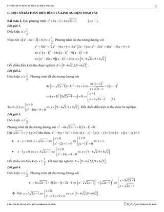 LÝ THUYẾT SỬ DỤNG ẨN PHỤ CĂN THỨC (PHẦN 4)
_______________________________________________________________________________________________________________________________________________________________
-----------------------------------------------------------------------------------------------------------------------------------------------------------------------------------------------------------------------------------------------
CREATED BY GIANG SƠN; XYZ1431988@GMAIL.COM 4 3 6D E F QUÂN ĐOÀN BỘ BINH
3
IIII.. MMỘỘTT SSỐỐ BBÀÀII TTOOÁÁNN ĐĐIIỂỂNN HHÌÌNNHH VVÀÀ KKIINNHH NNGGHHIIỆỆMM TTHHAAOO TTÁÁCC
BBààii ttooáánn 11.. GGiiảảii pphhưươơnngg ttrrììnnhh  2
6 3 4 2 1x x x x x     .
Lời giải 1.
Điều kiện
1
2
x  .
Nhận xét  2 1
6 3 0,
2
x x x x     . Phương trình đã cho tương đương với
 
     
    
4 2 3 2 4 3 2
2 2 22
22
30 12 36 9 16 2 1 20 46 36 9 0
1 18 1 9 1 0
18 9 1 0 9 6 2;1;9 6 2
x x x x x x x x x x
x x x x x
x x x x
           
      
        
Đối chiếu điều kiện thu được nghiệm  9 6 2;1;9 6 2S    .
Lời giải 2.
Điều kiện
1
2
x  . Phương trình đã cho tương đương với
   
 
     
2
22
2
4 1
4 2 1 3 6 3 3 1
2 1
1
1 3 2 1 0
3 2 1
x x
x x x x x x
x x
x
x x x
x x

       
 

      
  
Ta có    2
0
9 6 2;9 6 2
18 9 0
x
x
x x

     
  
. Đối chiếu điều kiện ta thu được ba nghiệm.
Lời giải 3.
Điều kiện
1
2
x  .
Phương trình đã cho tương đương với  2
4 2 1 3 2 1 0x x x x     .
Đặt  2 1 0x y y   thu được       2 2
4 3 0 3 0 3 0x xy y x x y y x y x y x y           

 
22
00
0 2 1 1
2 1 0 1 0
xx
x y x x x
x x x
 
         
     
.
  2
0
3 0 3 2 1 9 6 2;9 6 2
18 9 0
x
x y x x x
x x

         
  
Đối chiếu với điều kiện
1
2
x  , kết luận tập nghiệm  9 6 2;1;9 6 2S    .
Lời giải 4.
Điều kiện
1
2
x  . Phương trình đã cho tương đương với
     
2 2
2
3 2 1
4 2 1 4 2 1 2 1 2 2 1 2 1
2 1
x x
x x x x x x x x
x x
  
            
 
 Với  2
0
3 2 1 9 6 2;9 6 2
18 9 0
x
x x x
x x

      
  
.
 