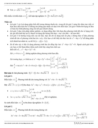 LÝ THUYẾT SỬ DỤNG ẨN PHỤ CĂN THỨC (PHẦN 4)
_______________________________________________________________________________________________________________________________________________________________
-----------------------------------------------------------------------------------------------------------------------------------------------------------------------------------------------------------------------------------------------
CREATED BY GIANG SƠN; XYZ1431988@GMAIL.COM 4 3 6D E F QUÂN ĐOÀN BỘ BINH
4
 Với
 
22
00
2 1 1
2 1 0 1 0
xx
x x x
x x x
 
      
     
.
Đối chiếu với điều kiện
1
2
x  , kết luận tập nghiệm  9 6 2;1;9 6 2S    .
Nhận xét.
 Lời giải 1 và 4 sử dụng phép biến đổi tương đương thuần túy, trong đó lời giải 1 nâng lũy thừa trực tiếp có
kèm theo điều kiện hai vế không âm thông qua nhận xét dựa trên điều kiện. Lời giải 4 thêm bớt hạng tử đưa
về hiệu hai bình phương cũng cho kết quả nhanh chóng.
 Lời giải 2 dựa trên phép nhẩm nghiệm, sử dụng đẳng thức liên hợp đưa phương trình đã cho về dạng tích,
tác giả đã trình bày tại Lý thuyết sử dụng đại lượng liên hợp – trục căn thức – hệ tạm thời.
 Lời giải 3 là hướng trọng tâm của tài liệu, mặc dù chỉ sử dụng một ẩn phụ y nhưng thực tế đưa phương
trình đã cho về phương trình hai ẩn x và y. Các bạn có thể thấy đa thức hai ẩn 2 2
4 3x xy y  dễ dàng phân
tích thành hai nhân tử, cụ thể là   3x y x y  .
 Sở dĩ như vậy vì đây là dạng phương trình hai ẩn đồng bậc hai 2 2
4 3 0x xy y   . Ngoài cách giải trên,
các bạn có thể tham khảo thêm cách trình bày cùng bản chất sau
Biến đổi về..... 2 2
4 3 0x xy y   .
Xét
1
0
2
y x   , không nghiệm đúng phương trình ban đầu.
Xét trường hợp 0y  thì ta có
2
2 2
4 3 0 4 3 0
x x
x xy y
y y
   
         
   
Đặt
x
t
y
 ta có   2
1 2 1
4 3 0 1 3 0
3 3 2 1
t x x
t t t t
t x x
  
             
BBààii ttooáánn 22.. GGiiảảii pphhưươơnngg ttrrììnnhh    2
3 1 4 4 4 3x x x x x     .
Lời giải 1.
Điều kiện
3
4
x  . Phương trình đã cho tương đương với 2
3 4 3 4 4 3x x x x    .
Đặt  4 3 0x y y   thu được   2 2
3 4 0 3 0
3
x y
x xy y x y x y
x y

         
  2
0
4 3 1;3
4 3 0
x
x y x x x
x x

      
  
.
 2
0
3 3 4 3
9 4 3 0
x
x y x x
x x

     
  
(Hệ vô nghiệm).
So sánh điều kiện
3
4
x  ta thu được tập nghiệm  1;3S  .
Lời giải 2.
Điều kiện
3
4
x  . Phương trình đã cho tương đương với
 
2
2 2 2 2
4 3
3 4 3 4 4 3 4 4 4 3 4 3 2 4 3
3 4 3
x x
x x x x x x x x x x x x
x x
  
               
 
 