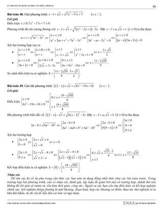 LÝ THUYẾT SỬ DỤNG ẨN PHỤ CĂN THỨC (PHẦN 4)
_______________________________________________________________________________________________________________________________________________________________
-----------------------------------------------------------------------------------------------------------------------------------------------------------------------------------------------------------------------------------------------
CREATED BY GIANG SƠN; XYZ1431988@GMAIL.COM 4 3 6D E F QUÂN ĐOÀN BỘ BINH
40
BBààii ttooáánn 4488.. GGiiảảii pphhưươơnngg ttrrììnnhh  2
1 7 17 7x x x x x      .
Lời giải.
Điều kiện 2
0;7 17 7 0x x x    .
Phương trình đã cho tương đương với  2
1 7 2 1 3x x x x x      . Đặt  1 ; 0x u x v v    ta thu được
  
2 2
2 2 2 2 2 2
00 0
7 3
3 2 02 7 3 3 2 0
u vu v u v
u v u v
u v u vu uv v u v u uv v
       
       
           
Xét hai trường hợp xảy ra
 2
1 10 0; 0 3 5
23 1 01
x xu v u v
x
u v u v x xx x
       
       
       
.
 2
0; 0 0 10 11 2 10
3 2 0 94 9 18 92 3 3
u v xu v
x
u v x x xx x
      
     
      
.
So sánh điều kiện ta có nghiệm
11 2 10 3 5
;
9 2
S
   
  
  
.
BBààii ttooáánn 4499.. GGiiảảii bbấấtt pphhưươơnngg ttrrììnnhh    2
2 2 4 19 16x x x x x      .
Lời giải.
Điều kiện 2
19 105
00 8
4 19 16 0 19 105
8
xx
x x
x
 
 

   


Bất phương trình biến đổi về    
2
2 2 4 2 3x x x x     .Đặt  2 ; 0x a x b b    ta thu được
 
2 2
2 2 2 2
2
2 02 0
2 4 3 0
04 4 4 3
a b
a ba b
a b a b b
b b aa ab b a b
b a

     
        
         
Xét hai trường hợp

2 2 4
0
0 0
a b x x
x
b x
   
   
  
.

  
33 12 4 02 2 4 0 17 330
14
81 2 02 1
x xa b x x x
x
b a x xx x x
                           
.
Kết hợp điều kiện ta có nghiệm  
19 105
0 1;
8
S
 
   
 
.
Nhận xét.
Để tìm các hệ số ẩn phụ trong căn thức các bạn nên sử dụng đồng nhất thức như các bài toán trước. Trong
trường hợp bất phương trình, cần có nhận xét, đánh giá, lập luận để giảm bớt một số trường hợp, thành thử nếu
không thì lời giải sẽ rườm rà, tốn kém thời gian, công sức. Ngoài ra các bạn cần tìm điều kiện và kết hợp nghiệm
chính xác, bởi nghiệm thông thường là một khoảng, đoạn hoặc hợp các khoảng và điểm, thao tác thử nghiệm tỏ ta
khá khó khắn, do đó rất dễ dẫn đến sai lầm và ngộ nhận.
 