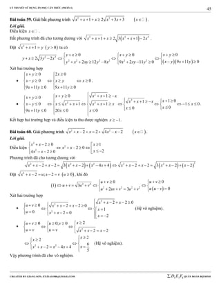 LÝ THUYẾT SỬ DỤNG ẨN PHỤ CĂN THỨC (PHẦN 4)
_______________________________________________________________________________________________________________________________________________________________
-----------------------------------------------------------------------------------------------------------------------------------------------------------------------------------------------------------------------------------------------
CREATED BY GIANG SƠN; XYZ1431988@GMAIL.COM 4 3 6D E F QUÂN ĐOÀN BỘ BINH
45
BBààii ttooáánn 5599.. GGiiảảii bbấấtt pphhưươơnngg ttrrììnnhh  2 2
1 2 3 3x x x x x x       .
Lời giải.
Điều kiện x .
Bất phương trình đã cho tương đương với  2 2 2
1 2 3 1 2x x x x x x       .
Đặt  2
1 0x x y y    ta có
  
2 2
2 2 2 2 2 2
00 0
2 3 2
9 11 02 12 8 9 2 11 0
x yy x x y
y x y x
x y x yy x xy y x x xy y
       
       
           
Xét hai trường hợp

0 2 0
0 0
9 11 0 9 11 0
x y x
x y x y x
x y x y
   
 
      
     
.

2
2
2 2
0 10
1 01
0 1 1 1 0
00
9 11 0 20 0 0
x y x x xx y
xx x x
x y x x x x x x x
xx
x y x x
                 
                   
          
.
Kết hợp hai trường hợp và điều kiện ta thu được nghiệm 1x   .
BBààii ttooáánn 6600.. GGiiảảii pphhưươơnngg ttrrììnnhh  2 2
2 2 4 2x x x x x x        .
Lời giải.
Điều kiện
2
2
2
2 0 1
2 0
24 2 0
x x x
x x
xx x
    
          
Phương trình đã cho tương đương với
       
22 2 2 2 2
2 2 3 2 4 4 2 2 3 2 2x x x x x x x x x x x x x                   
Đặt  2
2 ; 2 0x x u x v u      , khi đó
 
 
2 2
2 2 2 2
00
1 3
02 3
u vu v
u v u v
u u vu uv v u v
    
      
      
Xét hai trường hợp

2
2
2
2 2 0
0 2 2 0
1
0 2 0
2
x x x
u v x x x
x
u x x
x
     
       
    
       
(Hệ vô nghiệm).

2
20 0; 0
2 2
xu v u v
u v u v x x x
     
   
       
2 2
2
2
6
2 4 4
5
x
x
xx x x x
 
  
     
(Hệ vô nghiệm).
Vậy phương trình đã cho vô nghiệm.
 
