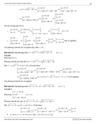 LÝ THUYẾT SỬ DỤNG ẨN PHỤ CĂN THỨC (PHẦN 4)
_______________________________________________________________________________________________________________________________________________________________
-----------------------------------------------------------------------------------------------------------------------------------------------------------------------------------------------------------------------------------------------
CREATED BY GIANG SƠN; XYZ1431988@GMAIL.COM 4 3 6D E F QUÂN ĐOÀN BỘ BINH
47
  
2 2
2 2 2 2 2 2
0 0
2 3 2
2 12 8 11 2 9 0
0
0
0
11 9 0 0
11 9 0
11 9 0
a b a b
a b a b
a ab b a b a ab b
a b
a b
a b a b
a b
a b a b a b
a b
a b
    
     
       
  
  
                  
 
Xét hai trường hợp xảy ra
o
 2 2
11
110 0; 0
2 02
5 4 01 4 4 1
xxa b a b
x
a b a b
x xx x x

          
       
          
.
o
2
0
0 0
0 1 02
0 0 0
09 1 2 0
11 9 0 11 9 0
11 9 0
a
a a
a x
a b a a
b x
a b a b
a b

        
            
          
(Hệ vô nghiệm).
Vậy phương trình đã cho có nghiệm duy nhất 0x  .
BBààii ttooáánn 6633.. GGiiảảii pphhưươơnngg ttrrììnnhh  2 2 4 2
2 1 3 3 2 2x x x x x      .
Lời giải.
Điều kiện 1x  .
Phương trình đã cho biến đổi về  2 2 4 2
2 1 3 3 2 1x x x x    
Đặt  2 2
; 1 1; 0x a x b a b     ta thu được
 2 2 2 2 2 22 2
1; 01; 0 1; 0
4 4 9 3 2 13 2 11 02 3 3 2
a ba b a b
a ab b a b a ab ba b a b
      
   
          
  
2 2 4 2
1; 0
1 1 0
13 11 0
a b
a b x x x x
a b a b
 
         
  
(Vô nghiệm).
Vậy phương trình đã cho vô nghiệm.
BBààii ttooáánn 6644.. GGiiảảii pphhưươơnngg ttrrììnnhh  2 2
6 3 4 18x x x x x x       .
Lời giải 1.
Điều kiện
2
2
6 0
0 2
3 4 18 0
x x
x x
x x
   

  
   
.
Phương trình đã cho quy về  2 2
6 3 6x x x x x x       .
Đặt  2
6 ; 0; 0x x u x v u v      thu được
 2 2 2 22 2
0; 0 0; 00; 0 0
02 33
u v u vu v u
u u v u vu uv v u vu v u v
        
                
     2
0 6 0 3 2 0 3;2u x x x x x            .
 