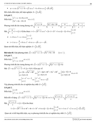 LÝ THUYẾT SỬ DỤNG ẨN PHỤ CĂN THỨC (PHẦN 4)
_______________________________________________________________________________________________________________________________________________________________
-----------------------------------------------------------------------------------------------------------------------------------------------------------------------------------------------------------------------------------------------
CREATED BY GIANG SƠN; XYZ1431988@GMAIL.COM 4 3 6D E F QUÂN ĐOÀN BỘ BINH
48
  2 2
6 6 0 6; 6u v x x x x x           .
Đối chiếu điều kiện, kết luận nghiệm  2; 6S  .
Lời giải 2.
Điều kiện
2
2
6 0; 0
2
3 4 18 0
x x x
x
x x
    
 
  
.
Phương trình đã cho tương đương với
2 2
6 3 4 18 6 6
1 1 1 3 1 1
x x x x
x x
x x x x
     
          
 
Đặt  
6
1 0x t t
x
    thu được  2 2 2 0
1 3 1 2 1 3 1 1 0
1
t
t t t t t t t
t

             
 2 2
0 6
3
x
t x x
x

       
 26
1 0 6 6 6t x x x x
x
           .
Quan sát điều kiện, kết luận nghiệm  2; 6S  .
BBààii ttooáánn 6655.. GGiiảảii pphhưươơnngg ttrrììnnhh  2 2
2 2 5 9 10x x x x x x       .
Lời giải 1.
Điều kiện 2
0
1
2 0
x
x
x x

 
  
.
Phương trình đã cho tương đương với  2 2
2 2 5 2 4x x x x x x      
Đặt  2
; 2 0; 0x a x x b a b      ta quy về
 2 2 2 22 2
2 2
04 4 5 42 5 4
0; 0 0; 00; 0
2 2
2
1 1
a a ba ab b a ba b a b
a b
a b a ba b
x x x x
x
x x
         
     
       
    
    
  
Vậy phương trình đã cho có nghiệm duy nhất  2S  .
Lời giải 2.
Điều kiện 2
0
1
2 0
x
x
x x

 
  
.
Biến đổi về dạng  
2 2
2 2 2 2
2 2 5 2 4 1 2 5. 4
x x x x
x x x x x x
x x
   
          
Đặt  
2
2
0
x x
t t
x
 
  ta thu được
   2 2 2 20
1 2 5 4 4 4 1 5 4 1 0 1 2 2; 2
1
t
t t t t t t t t x x
t

                   
.
Quan sát và kết hợp điều kiện, suy ra phương trình đã cho có nghiệm duy nhất  2S  .
 