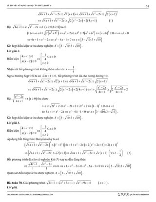 LÝ THUYẾT SỬ DỤNG ẨN PHỤ CĂN THỨC (PHẦN 4)
_______________________________________________________________________________________________________________________________________________________________
-----------------------------------------------------------------------------------------------------------------------------------------------------------------------------------------------------------------------------------------------
CREATED BY GIANG SƠN; XYZ1431988@GMAIL.COM 4 3 6D E F QUÂN ĐOÀN BỘ BINH
51
 
     
22 2
2 2
4 1 2 2 1 4 1 2 2 1
4 1 2 2 2 2 4 1 1
x x x x x x x x
x x x x x x
          
       
Đặt  2
4 1 ; 2 0; 0a a x x b a b      ta có
       
 
22 2 2 2 2 2
2 2
1 2 2 2 0 0
4 1 2 6 1 0 3 10;3 10
a b a b a ab b a b a b a b
x x x x x x
              
           
Kết hợp điều kiện ta thu được nghiệm  3 10;3 10S    .
Lời giải 2.
Điều kiện
 
1
4 1 0 0
4
2 0
2
x x
x x
x
     
  
Nhận xét bất phương trình không thỏa mãn với
1
4
x   .
Ngoài trường hợp trên ta có 4 1 0x   , bất phương trình đã cho tương đương với
 
   
22 2
2 2
2 2
4 1 2 2 1 4 1 2 2 1
2 2
4 1 2 2 2 2 4 1 1 2. 2
4 1 4 1
x x x x x x x x
x x x x
x x x x x x
x x
          
 
           
 
Đặt  
2
2
0
4 1
x x
t t
x

 

thu được
 
22 2 2
1 2 2 2 2 2 2 1 0 1t t t t t t t            
 2 2
4 1 2 6 1 0 3 10;3 10x x x x x x            .
Kết hợp điều kiện ta thu được nghiệm  3 10;3 10S    .
Lời giải 3.
Điều kiện
 
1
4 1 0 0
4
2 0
2
x x
x x
x
     
  
Áp dụng bất đẳng thức Bunyakovsky ta có
        
 
2
22 2 2 2 2
2 2
4 1 2 1 1 4 1 2 2 2 1 2 1
1
4 1 2 2 1 4 1 2 2 1
4
x x x x x x x x x
x x x x x x x x x
            
 
                
 
Bất phương trình đã cho có nghiệm khi (*) xảy ra dấu đẳng thức
 
2
2 24 1 2
4 1 2 6 1 0 3 10;3 10
1 1
x x x
x x x x x x
 
              .
Quan sát điều kiện ta thu được nghiệm  3 10;3 10S    .
BBààii ttooáánn 7700.. GGiiảảii pphhưươơnngg ttrrììnnhh  2 2
2 1 3 1 9 4x x x x x x        .
Lời giải.
 
