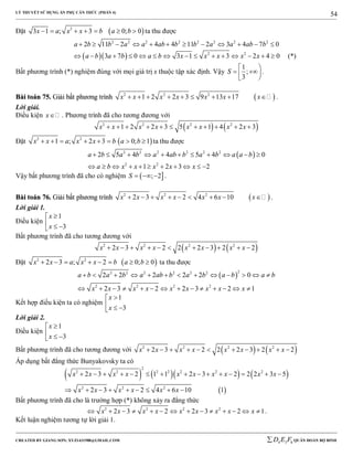 LÝ THUYẾT SỬ DỤNG ẨN PHỤ CĂN THỨC (PHẦN 4)
_______________________________________________________________________________________________________________________________________________________________
-----------------------------------------------------------------------------------------------------------------------------------------------------------------------------------------------------------------------------------------------
CREATED BY GIANG SƠN; XYZ1431988@GMAIL.COM 4 3 6D E F QUÂN ĐOÀN BỘ BINH
54
Đặt  2
3 1 ; 3 0; 0x a x x b a b       ta thu được
2 2 2 2 2 2 2 2
2 11 2 4 4 11 2 3 4 7 0a b b a a ab b b a a ab b           
   2 2
3 7 0 3 1 3 2 4 0a b a b a b x x x x x               (*)
Bất phương trình (*) nghiệm đúng với mọi giá trị x thuộc tập xác định. Vậy
1
;
3
S
 
  
.
BBààii ttooáánn 7755.. GGiiảảii bbấấtt pphhưươơnngg ttrrììnnhh  2 2 2
1 2 2 3 9 13 17x x x x x x x         .
Lời giải.
Điều kiện x . Phương trình đã cho tương đương với
   2 2 2 2
1 2 2 3 5 1 4 2 3x x x x x x x x          
Đặt  2 2
1 ; 2 3 0; 1x x a x x b a b        ta thu được
 2 2 2 2 2 2
2 2
2 5 4 4 5 4 0
1 2 3 2
a b a b a ab b a b a a b
a b x x x x x
          
          
Vậy bất phương trình đã cho có nghiệm  ; 2S    .
BBààii ttooáánn 7766.. GGiiảảii bbấấtt pphhưươơnngg ttrrììnnhh  2 2 2
2 3 2 4 6 10x x x x x x x         .
Lời giải 1.
Điều kiện
1
3
x
x

  
Bất phương trình đã cho tương đương với
   2 2 2 2
2 3 2 2 2 3 2 2x x x x x x x x          
Đặt  2 2
2 3 ; 2 0; 0x x a x x b a b        ta thu được
 
22 2 2 2 2 2
2 2 2 2
2 2 2 2 2 0
2 3 2 2 3 2 1
a b a b a ab b a b a b a b
x x x x x x x x x
            
             
Kết hợp điều kiện ta có nghiệm
1
3
x
x

  
Lời giải 2.
Điều kiện
1
3
x
x

  
Bất phương trình đã cho tương đương với    2 2 2 2
2 3 2 2 2 3 2 2x x x x x x x x          
Áp dụng bất đẳng thức Bunyakovsky ta có
      
 
2
2 2 2 2 2 2 2
2 2 2
2 3 2 1 1 2 3 2 2 2 3 5
2 3 2 4 6 10 1
x x x x x x x x x x
x x x x x x
              
        
Bất phương trình đã cho là trường hợp (*) không xảy ra đẳng thức
2 2 2 2
2 3 2 2 3 2 1x x x x x x x x x              .
Kết luận nghiệm tương tự lời giải 1.
 