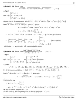 LÝ THUYẾT SỬ DỤNG ẨN PHỤ CĂN THỨC (PHẦN 4)
_______________________________________________________________________________________________________________________________________________________________
-----------------------------------------------------------------------------------------------------------------------------------------------------------------------------------------------------------------------------------------------
CREATED BY GIANG SƠN; XYZ1431988@GMAIL.COM 4 3 6D E F QUÂN ĐOÀN BỘ BINH
59
BBààii ttooáánn 8855.. GGiiảảii pphhưươơnngg ttrrììnnhh
 2 3 2 3 2
3 2 5 13 4 10 3 2x x x x x x x x x          .
Lời giải.
Điều kiện
2
3 2
3 2
2 0
3 2 0
5 13 4 10 0
x x
x x x
x x x
  

   

   
Phương trình đã cho tương đương với    2 3 2 3 2 2
3 2 3 2 5 3 2 2x x x x x x x x x x          
Đặt  2 3 2
2 ; 3 2 0; 0x x a x x x b a b        ta có
  
2 2 2 2 2 2 2 2
3 5 9 6 5 5 3 2 0
5 2 0
5 2 0
a b b a a ab b b a a ab b
a b
a b a b
a b
           

       
   2 3 2 3 2 2
2 3 2 2 0 1 2 2 0 1a b x x x x x x x x x x x                  .

2
3 2
3 2
0
5 2 0 0 2 0 1
0; 0 0 23 2 0
3 2 0
x
a b a x x
x
a b b x x x
x x x
 
              
         
    
(Hệ vô nghiệm).
Thử lại thấy 1x  là nghiệm duy nhất của phương trình đã cho.
BBààii ttooáánn 8866.. GGiiảảii pphhưươơnngg ttrrììnnhh  
2 3
3 2
2 4 2 3 4
1
8 2 27 4
x x x
x
x x x
    
 
   
.
Lời giải.
Điều kiện
  
  
2
3 2
3 2 3 2
2 2 04
2 3 0 1 3 0 2
8 2 27 0 8 2 27 0
x xx
x x x x x x
x x x x x x
   
 
          
         
.
Nhận xét
  3 2 3 2
8 2 27 2 10 22 27 22.3 27 17 8 2 27 17 4x x x x x x x x x x                 .
Do đó bất phương trình đã cho trở thành  2 3 3 2
2 4 2 3 2 3 8 4x x x x x x        
Đặt  2 3
4 ; 2 3 0; 0x u x x v u v       ta thu được
 2 2 2 2 2 2 0
2 8 4 4 8 4 0
u
u v u v u uv v u v u u v
u v

             
Xét hai trường hợp
 2 2
0 4
2
x
u x
x

      
  2 3 3 2 2
4 2 3 2 1 0 2 1 0u v x x x x x x x x x                (*)
Dễ thấy (*) nghiệm đúng với mọi 2x  .
So sánh và thử lại, kết luận phương trình đã cho có tập nghiệm  2;S   .
 
