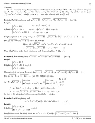 LÝ THUYẾT SỬ DỤNG ẨN PHỤ CĂN THỨC (PHẦN 4)
_______________________________________________________________________________________________________________________________________________________________
-----------------------------------------------------------------------------------------------------------------------------------------------------------------------------------------------------------------------------------------------
CREATED BY GIANG SƠN; XYZ1431988@GMAIL.COM 4 3 6D E F QUÂN ĐOÀN BỘ BINH
60
Nhận xét.
Đối với bài toán 83, trong thao tác nhận xét và phần lập luận (*), các bạn THPT có thể dùng kiến thức liên quan
đến đạo hàm – tính đơn điệu của hàm số của chương trình Giải tích lớp 12, chú ý rằng các hàm số liên quan
   3 2 3 2
8 2 27; 2 1f x x x x g x x x x        đều đồng biến trên miền  2;D   .
BBààii ttooáánn 8877.. GGiiảảii bbấấtt pphhưươơnngg ttrrììnnhh  3 3 2 3 2
10 2 4 3 16x x x x x x x x          .
Lời giải.
Điều kiện
  
  
2
3
3 2 2 2
3 2 3 2
2 2 5 010 0
2 0 1 2 2 0 2
4 3 16 0 4 3 16 0
x x xx x
x x x x x x
x x x x x x
       
 
          
         
.
Bất phương trình đã cho tương đương với  3 3 2 3 2 3
10 2 3 2 10x x x x x x x x           (1)
Đặt  3 3 2
10 ; 2 0; 0x x a x x b a b        thì
   
 
2 2 2 2 2 2
3 2 3 2
1 3 2 3 0
2 10 8 0
a b b a a ab b b a b b a
x x x x x x
           
          
Nhận thấy (*) hiển nhiên. Do đó bất phương trình đã cho có nghiệm  2;S   .
BBààii ttooáánn 8888.. GGiiảảii pphhưươơnngg ttrrììnnhh  3 3 3
2 2 2 2 5 14x x x x x x x         .
Lời giải.
Điều kiện
3
3
3
2 0
2 2 0 1
5 14 0
x x
x x x
x x
   

    

  
.
Phương trình đã cho tương đương với    3 3 3 3
2 2 2 2 4 2 2 3 2x x x x x x x x           (1)
Đặt  3 3
2 ; 2 2 0; 0x x a x x b a b        thì (1) trở thành
 
2 2
2 2 2 2
2 0
2 02 0
2 4 3 0
04 4 4 3
a b
a ba b
a b a b a
a a ba ab b a b
a b
 
     
        
         
   3 2
0 2 0 1 2 0 1a x x x x x x            .
 3 3
2 2 2 2 2 2 4a b x x x x x x x              .
So sánh và thử lại nghiệm, kết luận phương trình đã cho vô nghiệm.
BBààii ttooáánn 8899.. GGiiảảii bbấấtt pphhưươơnngg ttrrììnnhh
   3 3 2
2 3 2 1 5 4 18 11x x x x x x x         .
Lời giải.
Điều kiện
3
3 2
2 3 0
1
5 4 18 11 0
x x
x
x x x
   
 
   
.
Bất phương trình đã cho tương đương với      3 3 2
2 3 2 1 5 2 3 4 2 1x x x x x x x         
 