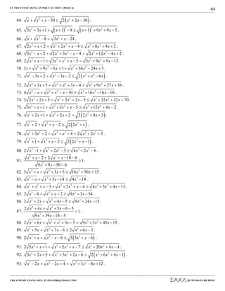 LÝ THUYẾT SỬ DỤNG ẨN PHỤ CĂN THỨC (PHẦN 4)
_______________________________________________________________________________________________________________________________________________________________
-----------------------------------------------------------------------------------------------------------------------------------------------------------------------------------------------------------------------------------------------
CREATED BY GIANG SƠN; XYZ1431988@GMAIL.COM 4 3 6D E F QUÂN ĐOÀN BỘ BINH
64
64.  3 3
30 2 2 30x x x x x      .
65.    
3 32 2
3 3 1 1 8 1 9 9 5x x x x x x          .
66. 3 3
8 3 24x x x x     .
67. 2 3 2 3 2
2 2 2 4 8 4 2x x x x x x x x          .
68. 2 3 2 3 2
3 2 2 3 4 2 12 4 2x x x x x x x x          .
69. 2 3 2 3 2
2 1 3 5 3 9 9 13x x x x x x x x          .
70. 3 2 3 2
3 9 6 1 36 24 3x x x x x x x        .
71.  2 3 3 2
3 2 3 2 2 6x x x x x x x        .
72. 2 3 2 3 2
2 3 5 3 4 9 27 36x x x x x x x x          .
73. 2 3 2 3 2
4 10 16 16 10x x x x x x x x         .
74. 2 3 2 3 2
3 2 2 5 2 2 5 32 32 70x x x x x x x x          .
75. 2 3 2 3 2
3 1 3 5 12 4 2x x x x x x x x          .
76.  3 3 3
2 1 2 2 2 2 4 3x x x x x x        .
77.  3 3 3
2 2 2 2x x x x x      .
78. 3 2 3 2 3 2
3 2 4 2 2 3x x x x x x        .
79.  3 3 3
1 2 2 2 1x x x x x       .
80. 3 3 2 3 2
2 1 2 3 4 2 6x x x x x       .
81.
3 3
3
2 2 10 6
1
9 9 50 6
x x x x
x x
     

  
.
82. 3 3 3
3 3 5 16 30 35x x x x x x       .
83. 3 3 3
3 14 4 14x x x x x      .
84. 3 2 3 2 3 2
3 2 4 4 5 4 13x x x x x x x x x           .
85. 3 3 3
2 8 2 9 3 54x x x x x       .
86. 3 3 3
2 2 4 5 9 24 15x x x x x x       .
87.
3 3
3
2 4 5 6 5
1
9 39 18 5
x x x x
x x
    

  
.
88. 3 3 2 3 2
2 6 3 5 9 3 45 15x x x x x x x x         .
89. 3 3 3
5 7 6 2 6 3x x x x x x       .
90.  3 3 3
2 6 3 3 6x x x x x x       .
91. 2 3 2 3 2
2 5 1 5 7 20 4 4x x x x x x x x          .
92.  2 3 2 3 2
3 2 5 3 2 6 2 6 4 1x x x x x x x x          .
93. 3 2 3 2
2 2 4 3 8 12x x x x x x x        .
 